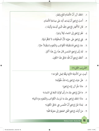 98Bahasa Arab - Kelas IX
1.	. ّ ُ‫ض‬�
َ
‫ت‬ َ‫و‬ ‫ع‬
َ
‫ف‬ْ‫ن‬
َ
‫ت‬ ‫ام‬َ‫ن‬ ْ‫ص‬
َ‫أ‬
‫ال‬
َّ
‫ن‬
َ
‫أ‬ ‫ر‬
َ
‫آز‬ َ‫د‬
َ
‫ق‬َ‫ت‬ْ‫ع‬ِ‫ا‬
2.	.‫ام‬َ‫ن‬ ْ‫ص‬
َ‫أ‬
‫ل‬
ْ
‫ا‬ ِ‫ة‬َ‫اع‬َ‫ن‬ ِ‫ص‬
َ
‫ل‬َ‫ع‬ ‫ه‬ َ‫ب‬�
َ
‫أ‬ ‫د‬ ِ‫اع‬ َ‫س‬ُ‫ي‬
ْ
‫ن‬
َ
‫أ‬ ْ‫ي‬� ِ‫اه‬َ ْ‫ب‬�ِ‫إ‬ َّ‫ب‬ َ‫ح‬
َ
‫أ‬
3.	.) ‫ا‬َ‫ن‬
َ
‫ت‬َ‫ب‬
ْ
‫ن‬
َ
‫أ‬َ‫و‬ ‫ا‬َ‫ن‬َ‫ع‬ َ‫د‬ْ‫ب‬
َ
‫أ‬ ‫ي‬ ِ‫ذ‬
َّ
‫ال‬ ‫(هللا‬ ْ‫ي‬� ِ‫اه‬َ ْ‫ب‬�ِ‫إ‬‫ل‬ ‫ار‬ َ‫ج‬
ْ‫ش‬
�
َ‫أ‬
‫ل‬
ْ
‫ا‬
َ
‫ال‬
َ
‫ق‬
4.	.‫ا‬‫ر‬‫ا‬َ َ‫ن‬� َ‫و‬
ً
‫ال‬ْ‫ي‬
َ
‫ل‬ ‫اء‬ َ‫م‬ َّ‫الس‬
َ
‫ل‬ِ‫إ‬ ْ‫ي‬� ِ‫اه‬َ ْ‫ب‬�ِ‫إ‬ َ‫ر‬
َ
‫ظ‬
َ
‫ن‬
5.	.‫ا‬
ً
‫ئ‬ْ‫ي‬
َ
‫ش‬
َّ َ
‫ك‬َ‫ت‬
َ
‫ت‬
َ
‫ال‬ ‫ات‬
َ
‫ق‬ ْ‫و‬
ُ
‫ل‬ ْ‫خ‬� َ ْ
‫ال‬
َّ
‫ن‬
َ‫أ‬
‫ل‬ ‫ه‬ِ‫ت‬َ ْ‫ي‬� َ‫ح‬
َ
‫ل‬َ‫ع‬ ْ‫ي‬� ِ‫اه‬َ ْ‫ب‬�ِ‫إ‬ َ‫ي‬ ِ
‫ق‬�َ‫ب‬
6.	.‫ا‬ ًّ‫ار‬ َ‫ح‬
ً
‫اال‬َ‫ب‬
ْ
‫ق‬ِ‫ت‬ ْ‫س‬ِ‫ا‬ ‫م‬ ْ‫و‬ ُ‫ج‬ُّ‫الن‬َ‫و‬ ‫ب‬ِ‫اك‬َ‫و‬
َ
‫ك‬
ْ
‫ال‬ ُ‫ه‬ْ‫ت‬
َ
‫ل‬َ‫ب‬
ْ
‫ق‬َ‫ت‬ ْ‫اس‬
َ
‫ف‬ ْ‫ي‬� ِ‫اه‬َ ْ‫ب‬�ِ‫إ‬ َ‫اء‬ َ‫ج‬
7.	.ُ َ‫ب‬�
ْ
‫ك‬
َ
‫أ‬ ‫ا‬
َ
‫ذ‬َ‫ه‬ ِّ
‫ب‬� َ‫ر‬ ‫ا‬
َ
‫هذ‬
َ
‫ال‬
َ
‫ق‬ َ‫س‬ ْ‫م‬
َ
‫الش‬ ُ ْ‫ي‬� ِ‫اه‬َ ْ‫ب‬�ِ‫إ‬ ‫أى‬‫ر‬ ‫ا‬ َّ َ
‫ل‬
8.	. ِ‫ن‬ْ‫و‬
َ
‫الك‬ ‫ا‬
َ
‫ذ‬َ‫ه‬ ُ‫ق‬ِ‫ل‬‫ا‬
َ
‫خ‬ َ‫هللا‬
َّ
‫ن‬
َ
‫أ‬ ُ ْ‫ي‬� ِ‫ه‬َ ْ‫ب‬�ِ‫إ‬ َ‫د‬
َ
‫ق‬َ‫ت‬ْ‫أع‬
)2( ِ
‫ن‬�‫ا‬
َ
‫الث‬ ‫ب‬ْ‫ي‬ ِ‫ر‬ ْ‫د‬َ‫الت‬
! ‫ة‬َ‫اء‬ َ‫ر‬ِ‫ق‬
ْ
‫ال‬ ِّ‫ص‬َ‫ن‬ِ‫ل‬ ‫ا‬
ً
‫ق‬
ْ
‫ف‬ َ‫و‬ ‫ة‬َ‫ي‬ِ‫ت‬
‫آ‬
‫ال‬ ‫ة‬ َ
‫ل‬ِ‫ئ‬ ْ‫س‬
َ‫أ‬
‫ل‬
ْ
‫ا‬ ِ‫ن‬َ‫ع‬ ْ‫ب‬ ِ‫ج‬
َ
‫أ‬
1.	‫ه؟‬ِ‫ت‬
َ
‫ل‬ْ‫و‬
ُ
‫ف‬
ُ
‫ط‬
ُ
‫ذ‬ْ‫ن‬ ُ‫م‬ ‫ه‬َّ‫ب‬ َ‫ر‬ ْ‫ي‬� ِ‫اه‬َ ْ‫ب‬�ِ‫إ‬ ‫ف‬َ‫ر‬َ‫ع‬
ْ
‫ل‬َ‫ه‬
2.	‫؟‬ ْ‫ي‬� ِ‫اه‬َ ْ‫ب‬�ِ‫إ‬ ‫ه‬َ‫ن‬ْ‫ب‬ِ‫إ‬ ‫ر‬
َ
‫آز‬
َّ
‫ل‬َ‫ع‬ ‫ا‬
َ
‫اذ‬ َ‫م‬
3.	‫اء؟‬ َ‫م‬ َّ‫الس‬ ‫ي‬ ِ
‫ف‬
� ‫ا‬ ً‫ع‬ ِ‫م‬
َ
‫ال‬ ‫با‬
َ
‫ك‬ ْ‫و‬
َ
‫ك‬ ‫ى‬
َ
‫أ‬ َ‫ر‬ ‫ا‬ َ‫م‬ َ‫د‬ْ‫ن‬ ِ‫ع‬ ْ‫ي‬� ِ‫اه‬َ ْ‫ب‬�ِ‫إ‬ ُّ‫ن‬
َ
‫ظ‬ ‫ا‬ َ‫م‬
4.	‫ة؟‬َ‫ي‬ِ‫ن‬
َ‫ث‬� ‫ة‬ َّ‫ر‬ َ‫م‬ ‫م‬ ْ‫و‬ ُ‫ج‬ُّ‫الن‬َ‫و‬ ‫ب‬ِ‫اك‬َ‫و‬
َ
‫ك‬
ْ
‫ال‬ ْ‫ت‬َ‫ب‬ َ‫ر‬
َ
‫غ‬ ‫ا‬ َ‫م‬ َ‫د‬ْ‫ن‬ ِ‫ع‬ ْ‫ي‬� ِ‫اه‬َ ْ‫ب‬�ِ‫إ‬ ‫د‬
َ
‫ق‬َ‫ت‬ْ‫ع‬ِ‫ا‬ ‫ا‬
َ
‫اذ‬ َ‫م‬
5.	‫؟‬ ِ‫ن‬ْ‫و‬
َ
‫ك‬
ْ
‫ال‬ ُ‫ق‬ِ‫ل‬‫ا‬
َ
‫خ‬ َ‫ي‬ ِ‫ه‬ ‫س‬ ْ‫م‬
َّ
‫الش‬
َّ
‫ن‬
َ
‫أ‬ ْ‫ي‬� ِ‫اه‬َ ْ‫ب‬�ِ‫إ‬ َّ‫ن‬
َ
‫ظ‬ ‫ا‬
َ
‫اذ‬ َ ِ‫ل‬
6.	‫؟‬ِ‫هللا‬ ِ‫ة‬
َ
‫ف‬ِ‫ر‬ ْ‫ع‬ َ‫م‬
َ
‫ل‬ِ‫إ‬ َ ْ‫ي‬� ِ‫غ‬ َّ‫الص‬ َ‫ت‬�
َ
‫ف‬
ْ
‫ال‬ َ ْ‫ي‬� ِ‫اه‬َ ْ‫ب‬�ِ‫إ‬ َ‫د‬
َ
‫ش‬ْ‫ر‬
َ
‫أ‬ ْ‫ن‬ َ‫م‬
bhs arab siswa klas 9__revisi.indd 98 6/16/16 7:12 PM
 