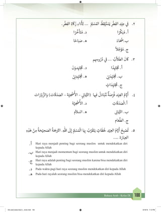 100Bahasa Arab - Kelas IX
2.	. ِ‫ر‬
ْ
‫ط‬ِ‫الف‬ ِ‫ة‬
َ
‫ك‬
َ
‫ز‬ ِ‫اء‬َ‫د‬
َ‫أ‬
ِ‫ل‬ ... ُ ِ‫ل‬ ْ‫س‬ ُ‫امل‬
ُ
‫ظ‬ِ‫ق‬ْ‫ي‬
َ
‫ت‬ ْ‫س‬َ‫ي‬ ِ‫ر‬
ْ
‫ط‬ِ‫الف‬ ِ‫د‬ْ‫ي‬ ِ‫ع‬ ‫ي‬
‫ف‬
�
‫ا‬ ً‫ر‬
ِّ
‫خ‬
َ
‫أ‬َ‫ت‬ ُ‫م‬ .‫د‬ 				‫ا‬ ً‫ر‬
ِّ
‫ك‬َ‫ب‬ ُ‫م‬ .‫أ‬
‫ا‬ ً‫اح‬َ‫ب‬ َ‫ص‬ .‫ه‬ 				ً‫اء‬ َ ُ
‫ب.�ض‬
ً
‫ال‬ َّ‫ج‬َ‫ؤ‬ ُ‫م‬ .‫ج‬
3.	‫م‬ ِ ِ‫وس‬ ُ‫ر‬ُ‫د‬ ‫ي‬
‫ف‬
� ... ُ‫ب‬
َّ
‫ال‬
َ
‫الط‬
َ
‫ن‬
َ
‫ك‬
َ
‫ن‬ْ‫دو‬ِ
َ‫ت‬�ْ‫ج‬
ُ
‫م‬ .‫د‬ 			‫ا‬ ً‫د‬ِ
َ‫ت‬�ْ‫ج‬
ُ
‫م‬ .‫أ‬
َ‫ن‬ ْ‫ي‬� ِ‫د‬ِ
َ‫ت‬�ْ‫ج‬
ُ
‫م‬ .‫ه‬ 			ِ
‫ن‬ ْ‫ي‬� َ‫د‬ِ
َ‫ت‬�ْ‫ج‬
ُ
‫م‬ .‫ب‬
ٍ‫ات‬ َ‫د‬ِ
َ‫ت‬�ْ‫ج‬
ُ
‫م‬ .‫ج‬
4.	‫ات‬ َ‫ر‬ َ‫ي‬� ِّ‫الز‬َ‫و‬ )‫ات‬
َ
‫ق‬ َ‫د‬ َ‫الص‬ – ‫ة‬ّ‫ي‬ ِ
ْ
‫�ض‬
ُ‫أ‬
‫ال‬ – ‫ي‬ ِ
‫ن‬�‫ا‬َ َّ‫ت‬�‫(ال‬ ‫ا‬ ‫ي‬�‫ف‬
ُ
‫ل‬َ‫اد‬َ‫ب‬
َ
‫ت‬
َ
‫ن‬
ٌ
‫ة‬ َ‫ص‬ْ‫ر‬
ُ
‫ف‬ ‫د‬ْ‫ي‬ ِ‫الع‬ ُ‫م‬ َّ‫ي‬�
َ
‫أ‬
‫ة‬َّ‫ي‬ ِ
ْ
‫�ض‬
ُ‫أ‬
‫ال‬ .‫د‬ 			ِ‫ات‬
َ
‫ق‬ َ‫د‬ َ‫ص‬
ْ
‫أ.ال‬
‫م‬
َ
‫ال‬ َ‫الس‬ .‫ه‬ 				ِ
‫ن‬�‫ا‬َ َّ‫ت‬�‫ال‬ .‫ب‬
‫ام‬ َ‫ع‬
َّ
‫الط‬ .‫ج‬
5.	ِ‫ه‬ ِ‫ذ‬َ‫ه‬ ْ‫ن‬ ِ‫م‬
ُ
‫ة‬ َ‫ح‬ْ‫ي‬ ِ‫ح‬ َ‫الص‬
ُ
‫ة‬َ َ‫ج‬� َ‫ت‬�‫ال‬ .ِ‫هللا‬
َ
‫ل‬ِ‫إ‬ ُ ِ‫ل‬ ْ‫س‬ ُ ْ
‫ال‬ ‫ا‬َ ِ‫ب‬� ُ‫ب‬َّ‫ر‬
َ
‫ق‬َ‫ت‬َ‫ي‬ ٍ‫ات‬
َ
‫ظ‬ََ
‫ل‬ ِ‫د‬ْ‫ي‬ ِ‫الع‬ ُ‫م‬ َّ‫ي‬�
َ
‫أ‬ ُ‫ح‬ ِ‫ب‬ ْ‫ص‬
ُ
‫ت‬
.... ‫ة‬ َ‫ار‬َ‫ب‬ ِ‫الع‬
.‫أ‬ Hari raya menjadi penting bagi seorang muslim untuk mendekatkan diri
kepada Allah
.‫ب‬ Hari raya menjadi momentum bagi seorang muslim untuk mendekatkan diri
kepada Allah
.‫ج‬ Hari raya adalah penting bagi seorang muslim karena bisa mendekatkan diri
kepada Allah
.‫د‬ Pada waktu pagi hari raya seorang muslim mendekatkan diri kepada Allah
.‫ه‬ Pada hari rayalah seorang muslim bisa mendekatkan diri kepada Allah
bhs arab siswa klas 9__revisi.indd 100 6/16/16 7:12 PM
 
