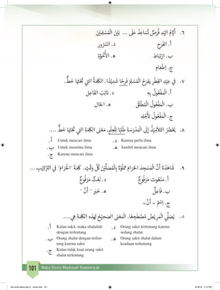 101 Buku Siswa Madrasah Tsanawiyah
6.	َ‫ن‬ ْ‫ي‬� ِ ِ‫ل‬ ْ‫س‬ ُ ْ
‫ال‬ َ‫ن‬ ْ‫ي‬�َ‫ب‬ ...
َ
‫ل‬َ‫ع‬ ُ‫د‬ ِ‫اع‬ َ‫س‬
ُ
‫ت‬ ٌ‫ص‬َ‫ر‬
ُ
‫ف‬ ِ‫د‬ْ‫ي‬ِ‫ل‬‫ا‬ ُ‫م‬ َّ‫ي‬�
َ
‫أ‬
ِ‫ور‬ ُ ُ‫الس‬ .‫د‬ ِ‫ح‬َ‫ر‬
َ
‫الف‬ .‫أ‬
ِ‫ة‬َّ‫و‬
ُ
‫خ‬
ُ‫أ‬
‫ال‬ .‫ه‬ ِ‫اط‬َ‫ب‬ِ‫ت‬ْ‫ار‬ .‫ب‬
ِ‫ام‬ َ‫ع‬
ْ
‫ط‬ِ‫ا‬ .‫ج‬
7.	.
ٌّ
‫ط‬
َ
‫خ‬ ‫ا‬َ َ‫ت‬�ْ َ‫ت‬
� ‫ي‬
‫ت‬�‫ال‬
ُ
‫ة‬ َ ِ
َ
‫الك‬ .‫ا‬ ً‫د‬ْ‫ي‬ ِ‫د‬
َ
‫ش‬ ‫ا‬ ً‫رح‬
َ
‫ف‬ ُ ِ‫ل‬ ْ‫س‬ ُ ْ
‫ال‬ ُ‫ح‬َ‫فر‬َ‫ي‬ ِ‫ر‬
ْ
‫ط‬ِ‫الف‬ ِ‫د‬ْ‫ي‬ ِ‫ع‬ ‫ي‬
‫ف‬
�
‫ل‬ ِ‫اع‬
َ
‫الف‬ ُ‫ب‬ِ‫ئ‬ َ‫ن‬� .‫د‬ ِ‫ه‬ِ‫ب‬
ُ
‫ول‬ ُ‫ع‬
ْ
‫ف‬ َ ْ
‫ال‬ .‫أ‬
‫ال‬َ‫احل‬ .‫ه‬ ُ‫ق‬
َ
‫ل‬
ْ
‫ط‬ ُ ْ
‫ال‬
ُ
‫ول‬ ُ‫ع‬
ْ
‫ف‬ َ ْ
‫ال‬ .‫ب‬
ِ ِ‫ل‬ ْ‫ج‬
َ‫أ‬
ِ‫ل‬
ُ
‫ول‬ ُ‫ع‬
ْ
‫ف‬ َ ْ
‫ال‬ .‫ج‬
8.	....
ٌّ
‫ط‬
َ
‫خ‬ ‫ا‬َ َ‫ت‬�ْ َ‫ت‬
� ‫ي‬
‫ت‬�‫ال‬ ِ‫ة‬ َ ِ
َ
‫الك‬ َ‫ن‬� ْ‫ع‬ َ‫م‬ ، ِ
ْ
‫ل‬ ِ‫ع‬
ْ
‫ل‬ِ‫ل‬ ‫ا‬ً‫ب‬
َ
‫ل‬
َ
‫ط‬ ِ‫ة‬ َ‫س‬َ‫ر‬ ْ‫د‬ َ ْ
‫ال‬
َ
‫ل‬ِ‫إ‬
ُ
‫ذ‬ْ‫ي‬ ِ‫م‬
َ
‫ال‬َ‫الت‬ ُ ُ‫ض‬�ْ َ‫ي‬�
.‫أ‬ Untuk mencari ilmu .‫د‬ Karena perlu ilmu
.‫ب‬ Untuk meminta ilmu .‫ه‬ Sambil mencari ilmu
.‫ج‬ Karena mencari ilmu
9.	... ِ‫ب‬ْ‫ي‬ِ‫ك‬ْ َ‫ت‬�‫ال‬ ‫ي‬
‫ف‬
� ˝َ‫ام‬ َ‫ر‬َ ْ
‫˝ال‬
َ
‫ة‬َ ِ
َ
‫ك‬ . ٍ‫ت‬
ْ
‫ق‬ َ‫و‬
َّ ُ
‫ك‬ َ‫ن‬ ْ‫ي‬�
ِّ
‫ل‬ َ‫ص‬ ُ ْ
‫ل‬ ِ‫ب‬� ٌ‫ء‬ْ‫و‬
ُ
‫ل‬ْ َ‫م‬ َ‫ام‬ َ‫ر‬َ‫احل‬ َ‫د‬ ِ‫ج‬ ْ‫س‬ َ ْ
‫ال‬
َّ
‫ن‬
َ
‫أ‬ َ‫ن‬� ْ‫د‬َ‫اه‬
َ
‫ش‬
ٌ‫وع‬
ُ
‫ف‬ ْ‫ر‬ َ‫م‬ ٌ‫ت‬ ْ‫ع‬
َ
‫ن‬ .‫د‬ 			ٌ‫وع‬
ُ
‫ف‬ ْ‫ر‬ َ‫م‬ ‫وت‬ ُ‫ع‬ْ‫ن‬ َ‫م‬ .‫أ‬
˝
َّ
‫ن‬
َ
‫أ‬ ˝ َ‫ب‬�
َ
‫خ‬ .‫ه‬ 				
ٌ
‫ل‬ ِ‫اع‬
َ
‫ف‬ .‫ب‬
»
َّ
‫ن‬
َ
‫أ‬ « ُ ْ‫س‬ِ‫ا‬ .‫ج‬
10.	.... ‫ي‬ ِ‫ه‬ ِ‫ة‬ َ ِ
َ
‫الك‬ ‫ه‬ ِ‫ذ‬َ ِ‫ل‬ ُ‫ح‬ْ‫ي‬ ِ‫ح‬ َ‫الص‬ َ‫ن‬� ْ‫ع‬ َ ْ
‫ال‬ .‫ا‬ ً‫ع‬ ِ‫ج‬
َ
‫ط‬ ْ‫ض‬ ُ‫م‬ ُ‫ض‬ْ‫ي‬ ِ‫ر‬ َ ْ
‫ال‬ ‫ي‬
ِّ
‫ل‬ َ‫ص‬ُ‫ي‬
.‫أ‬ Kalau sakit, maka shalatlah
dengan terlentang
.‫د‬ Orang sakit terlentang karena
sedang shalat
.‫ب‬ Orang shalat dengan terlen-
tang karena sakit
.‫ه‬ Orang sakit shalat dalam
keadaan terlentang
.‫ج‬ Kalau tidak kuat orang sakit
shalat terlentang
bhs arab siswa klas 9__revisi.indd 101 6/16/16 7:12 PM
 