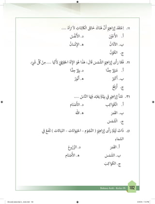 102Bahasa Arab - Kelas IX
11.	.... ُ‫ه‬
َ
‫ا‬ َ‫ت‬�
َ
‫ال‬ ِ‫ات‬َ‫ن‬ِ‫ئ‬
َ
‫ك‬
ْ
‫ال‬ َ‫ق‬ِ‫ل‬‫ا‬
َ
‫خ‬
َ
‫اك‬َ‫ن‬ُ‫ه‬
َّ
‫ن‬
َ
‫أ‬ ُ ْ‫ي‬� ِ‫اه‬َ ْ‫ب‬�ِ‫إ‬ َ‫د‬
َ
‫ق‬َ‫ت‬ْ‫ع‬ِ‫ا‬
ُ‫س‬
ُ
‫ف‬
ْ
‫ن‬
َ‫أ‬
‫ال‬ .‫د‬ 			َ‫ن‬ ُ‫ي‬�ْ‫ع‬
َ‫أ‬
‫ال‬ 	.‫أ‬
ُ
‫ان‬ َ‫س‬
ْ
‫ن‬ ِ‫إ‬‫ال‬ .‫ه‬ 			
ُ
‫ان‬
َ
‫ذ‬
‫آ‬
‫ال‬ 	.‫ب‬
ُ
‫ن‬ْ‫و‬
َ
‫الك‬ 	.‫ج‬
12.	. ٍ‫ئ‬
َ‫ش‬�
ِّ ُ
‫ك‬ ْ‫ن‬ ِ‫م‬ .... ‫ا‬َ َّ‫ن‬�
َ‫أ‬
ِ‫ل‬ ُّ‫ي‬ ِ
‫ق‬�ْ‫ي‬ِ‫ق‬َ‫احل‬ ُ َ
‫ل‬ ِ‫إ‬‫ال‬ َ‫و‬ُ‫ه‬ ‫ا‬
َ
‫ذ‬َ‫ه‬ :
َ
‫ال‬
َ
‫ق‬ َ‫س‬ ْ‫م‬
َّ
‫الش‬ ُ ْ‫ي‬� ِ‫اه‬َ ْ‫ب‬�ِ‫إ‬ ‫ى‬
َ
‫أ‬ َ‫ر‬ ‫ا‬ َّ َ
‫ل‬
َ
‫ف‬
‫ا‬ ًّ‫د‬ ِ‫ج‬ ٌ ْ‫ي‬�ِ‫َب‬ .‫د‬ 			‫ا‬ ًّ‫د‬ ِ‫ج‬ ٌ ْ‫ي‬�ِ‫ن‬ ُ‫م‬ 	.‫أ‬
ُ‫ر‬ َ‫و‬
ْ
‫ن‬
َ
‫أ‬ .‫ه‬ 				ُ َ‫ب‬�
ْ
‫ك‬
َ
‫	أ‬.‫ب‬
ُ‫ع‬
َ
‫ف‬ْ‫ر‬
َ
‫أ‬ 	 .‫ج‬
13.	.... ُ‫اس‬َّ‫الن‬ ‫ا‬َ ْ‫ي‬�ِ‫ف‬ ‫د‬ُ‫ب‬ ْ‫ع‬َ‫ي‬ ٍ‫ة‬
َ
‫ئ‬ْ‫ي‬ِ‫ب‬ ‫ي‬ ِ
‫ف‬
� ْ‫ي‬� ِ‫اه‬َ ْ‫ب‬�ِ‫إ‬ ‫نشأ‬
‫ام‬َ‫ن‬ ْ‫ص‬
َ‫أ‬
‫ال‬ .‫د‬ 			‫ب‬ِ‫اك‬َ‫و‬
َ
‫ك‬
ْ
‫ال‬ 	.‫أ‬
َ‫هللا‬ .‫ه‬ 				َ‫ر‬ َ‫م‬
َ
‫	الق‬.‫ب‬
َ‫س‬ ْ‫م‬
َ
‫ش‬
ْ
‫ال‬ 	 .‫ج‬
14.	‫ي‬ ِ
‫ف‬
� ُ‫ع‬ َ ْ
‫ل‬
َ
‫ت‬ ) ‫ت‬ َ‫ت‬�‫ا‬َ‫ب‬َ‫الن‬ – ‫ت‬ َ‫ن‬�‫ا‬َ‫و‬َ‫ي‬َ‫احل‬ – ‫م‬ ْ‫و‬ ُ‫ج‬ُ‫الن‬ ( ُ ْ‫ي‬� ِ‫اه‬َ ْ‫ب‬�ِ‫إ‬ ‫ى‬
َ
‫أ‬ َ‫ر‬ ٍ‫ة‬ َ
‫ل‬ْ‫ي‬
َ
‫ل‬ َ‫ات‬
َ
‫ذ‬
ِ‫اء‬ َ‫م‬ َّ‫الس‬
َ‫وع‬ ُ‫ر‬ ُ‫الز‬ .‫د‬ َ‫ر‬ َ‫م‬
َ
‫الق‬ .‫أ‬
‫ام‬َ‫ن‬ ْ‫ص‬
َ‫أ‬
‫ال‬ .‫ه‬ َ‫س‬ ْ‫م‬
َ
‫الش‬ .‫ب‬
َ‫ب‬ِ‫اك‬َ‫و‬
َ
‫الك‬ .‫ج‬
bhs arab siswa klas 9__revisi.indd 102 6/16/16 7:12 PM
 