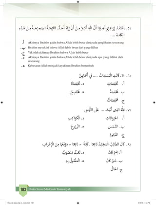 103 Buku Siswa Madrasah Tsanawiyah
15.	ِ‫ه‬ ِ‫ـذ‬‫ـ‬َ‫ه‬ ْ‫ـن‬‫ـ‬ ِ‫م‬
ُ
‫ـة‬‫ـ‬ َ‫ح‬ْ‫ي‬ ِ‫ح‬ َ‫الص‬
ُ
‫ـة‬‫ـ‬َ َ‫ج‬�ْ َ‫ت‬�‫ال‬ . ٌ‫ـد‬‫ـ‬ َ‫ح‬
َ
‫أ‬ ُ‫اه‬َ َ‫ي‬�
ْ
‫ن‬
َ
‫أ‬ ْ‫ـن‬‫ـ‬ ِ‫م‬ ُ َ‫ب‬‫ـر‬‫ـ‬
ْ
‫ك‬
َ
‫أ‬ َ‫هللا‬
َّ
‫ن‬
َ
‫أ‬ ‫ا‬ً ْ‫ي‬‫ـر‬‫ـ‬ ِ‫خ‬
َ
‫أ‬ ُ ْ‫ي‬‫ـم‬‫ـ‬ ِ‫اه‬َ ْ‫ب‬�ِ‫إ‬ َ‫ـد‬‫ـ‬
َ
‫ق‬َ‫ت‬ْ‫ع‬ِ‫ا‬
.... ِ‫ـة‬‫ـ‬ َ ِ
َ
‫الك‬
.‫أ‬ Akhirnya Ibrahim yakin bahwa Allah lebih besar dari pada penglihatan seseorang
.‫ب‬ Ibrahim meyakini bahwa Allah lebih besar dari yang dilihat
.‫ج‬ Yakinlah akhirnya Ibrahim bahwa Allah lebih besar
.‫د‬ Akhirnya Ibrahim yakin bahwa Allah lebih besar dari pada apa yang dilihat oleh
seseorang
.‫ه‬ Kebesaran Allah menjadi keyakinan Ibrahim bertambah
16.	َّ‫ن‬ ِ ِ‫ال‬َ ْ
‫ع‬
َ
‫أ‬ ‫ي‬
‫ف‬
� .... ُ‫ات‬ َ ِ‫ل‬ ْ‫س‬ ُ ْ
‫ال‬ ِ‫ت‬
َ
‫ن‬
َ
‫ك‬ .61
ً‫ت‬�‫ا‬ َ‫ص‬ِ‫ل‬ْ‫خ‬ ُ
‫م‬ .‫د‬ 			ٍ‫ات‬ َ‫ص‬ِ‫ل‬ْ‫خ‬ ُ
‫م‬ 	.‫أ‬
َ‫ن‬ ْ‫ي‬� ِ‫ص‬ِ‫ل‬ْ‫خ‬ ُ
‫م‬ .‫ه‬ 			
ً
‫ة‬ َ‫ص‬ِ‫ل‬ْ‫خ‬ ُ
‫م‬ 	.‫ب‬
ٌ‫ات‬ َ‫ص‬ِ‫ل‬ْ‫خ‬ ُ
‫م‬ 	 .‫ج‬
17.	ِ‫ض‬ْ‫ر‬
َ‫أ‬
‫ال‬
َ
‫ل‬َ‫ع‬ ... َ‫ت‬َ‫ب‬
ْ
‫ن‬
َ
‫أ‬ ‫ى‬ ِ‫الذ‬ ُ‫هللا‬
‫ب‬ِ‫اك‬َ‫و‬
َ
‫ك‬
ْ
‫ال‬ .‫د‬ 			ِ‫ت‬ َ‫ن‬�‫ا‬َ‫و‬َ‫ي‬َ‫احل‬ 	.‫أ‬
َ‫وع‬ ُ‫ر‬ ُ‫الز‬ .‫ه‬ 			َ‫س‬ ْ‫م‬
َ
‫	الش‬.‫ب‬
َ‫وم‬ ُ‫ج‬ُ‫الن‬ 	 .‫ج‬
18.	ِ‫اب‬ َ‫ر‬ْ‫ع‬ ِ‫إ‬
ْ
‫ال‬ َ‫ن‬ ِ‫م‬ ‫ا‬َ ُ‫ع‬ِ‫ق‬ ْ‫و‬ َ‫م‬ « ‫ا‬ً ِ‫ج‬� َ‫ن‬� «
ُ
‫ة‬َ ِ
َ
‫ك‬ . ‫ا‬ً ِ‫ج‬� َ‫ن‬� ُ‫د‬ِ
َ‫ت‬� ْ‫�ج‬ ُ ْ
‫ال‬ ُ‫ب‬ِ‫ل‬‫ا‬
َ
‫الط‬
َ
‫ن‬
َ
‫ك‬
ٌ‫وب‬ ُ‫ص‬ْ‫ن‬ َ‫م‬ ٌ‫ت‬ ْ‫ع‬
َ
‫ن‬ .‫د‬ 			
َ
‫ن‬
َ
‫ك‬ ُ ْ‫س‬ِ‫ا‬ .‫أ‬
ِ‫ه‬ِ‫ب‬
ُ
‫ول‬ ُ‫ع‬
ْ
‫ف‬ َ ْ
‫ال‬ .‫ه‬ 			
َ
‫ن‬
َ
‫ك‬ ُ َ‫ب‬�
َ
‫خ‬ .‫ب‬
ُ
‫ال‬َ‫احل‬ .‫ج‬
bhs arab siswa klas 9__revisi.indd 103 6/16/16 7:12 PM
 