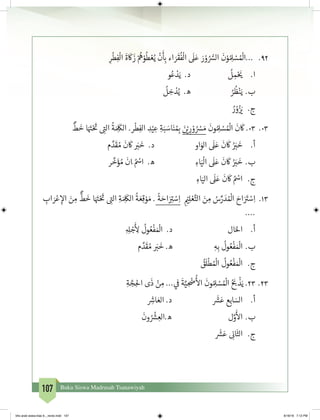 107 Buku Siswa Madrasah Tsanawiyah
29.	ِ‫ر‬
ْ
‫ط‬ِ‫ف‬
ْ
‫ال‬
َ
‫ة‬
َ
‫ك‬
َ
‫ز‬ ْ ُ
‫ه‬ْ‫و‬
ُ
‫ط‬ ْ‫ع‬ُ‫ي‬
ْ
‫ن‬
َ‫أ‬
ِ‫ب‬� ‫اء‬ َ‫ر‬
َ
‫ق‬
ُ
‫ف‬
ْ
‫ال‬
َ
‫ل‬َ‫ع‬ َ‫ر‬ ْ‫و‬ ُ ُّ‫الس‬
َ
‫ن‬ْ‫و‬ ُ ِ‫ل‬ ْ‫س‬ ُ ْ
‫...ال‬
‫و‬ُ‫ع‬ ْ‫د‬َ‫ي‬ .‫د‬ 			
ُ
‫ل‬ ِ‫م‬ْ َ‫ي‬� 	.‫ا‬
ُ
‫ل‬ ِ‫خ‬ ْ‫د‬ُ‫ي‬ .‫ه‬ 	 ُ‫ر‬
ُ
‫ظ‬ْ‫ن‬َ‫	ي‬.‫ب‬
	ُ‫ر‬ ْ‫و‬ُ‫ز‬ َ‫ي‬� 	.‫ج‬
30.	
ٌ
‫ط‬
َ
‫خ‬ ‫ا‬َ َ‫ت‬�ْ َ‫ت‬
� ِ‫ت‬�‫ال‬
ُ
‫ة‬ َ ِ
َ
‫الك‬ .‫ر‬
ْ
‫ط‬ِ‫الف‬ ِ‫د‬ْ‫ي‬ ِ‫ع‬ ِ‫ة‬َ‫ب‬ َ‫اس‬َ‫ن‬ ُ ِ‫ب‬� َ‫ن‬ ْ‫ي‬� ِ‫ر‬ ْ‫و‬ ُ ْ‫س‬ َ‫م‬
َ
‫ون‬ ُ ِ‫ل‬ ْ‫س‬ ُ ْ
‫ال‬
َ
‫ن‬
َ
‫ك‬ .03
‫م‬ َّ‫د‬
َ
‫ق‬ ُ‫م‬
َ
‫ن‬
َ
‫ك‬ َ‫ب‬�
َ
‫خ‬ .‫د‬ 			‫او‬َ‫الو‬
َ
‫ل‬َ‫ع‬
َ
‫ن‬
َ
‫ك‬ ُ َ‫ب‬�
َ
‫خ‬ 	.‫أ‬
‫ر‬
َّ
‫خ‬َ‫ؤ‬ ُ‫م‬
َ
‫َان‬ ُ ْ‫اس‬ .‫ه‬ 			ِ‫اء‬َ‫ي‬
ْ
‫ال‬
َ
‫ل‬َ‫ع‬
َ
‫ن‬
َ
‫ك‬ ُ َ‫ب‬�
َ
‫	خ‬.‫ب‬
ِ‫اء‬َ‫الي‬
َ
‫ل‬َ‫ع‬
َ
‫ن‬
َ
‫ك‬ ُ ْ‫اس‬ 	 .‫ج‬
31.	ِ‫اب‬ َ‫ر‬ْ‫ع‬ ِ‫إ‬‫ال‬ َ‫ن‬ ِ‫م‬
ٌّ
‫ط‬
َ
‫خ‬ ‫ا‬َ َ‫ت‬�ْ َ‫ت‬
� ِ‫ت‬�‫ال‬ ِ‫ة‬ َ ِ
َ
‫الك‬
ُ
‫ة‬ َ‫ع‬ِ‫ق‬ ْ‫و‬ َ‫م‬ .
ً
‫ة‬ َ‫اح‬َ ِ‫ت‬� ْ‫س‬ِ‫ا‬ ِ
ْ‫ي‬�ِ‫ل‬ ْ‫ع‬َّ‫الت‬ َ‫ن‬ ِ‫م‬ ُ‫س‬ِّ‫ر‬ َ‫د‬ ُ ْ
‫ال‬ َ‫اح‬َ َ‫ت‬� ْ‫س‬ِ‫ا‬
....
ِ ِ‫ل‬ ْ‫ج‬
َ‫أ‬
ِ‫ل‬
ُ
‫ول‬ ُ‫ع‬
ْ
‫ف‬ َ ْ
‫ال‬ .‫د‬ 				‫ال‬َ‫احل‬ 	.‫أ‬
‫م‬ َّ‫د‬
َ
‫ق‬ ُ‫م‬ َ‫ب‬�
َ
‫خ‬ .‫ه‬ 			ِ‫ه‬ِ‫ب‬
ُ
‫ول‬ ُ‫ع‬
ْ
‫ف‬ َ ْ
‫	ال‬.‫ب‬
ُ‫ق‬
َ
‫ل‬
ْ
‫ط‬ ُ ْ
‫ال‬
ُ
‫ول‬ ُ‫ع‬
ْ
‫ف‬ َ ْ
‫ال‬	 .‫ج‬
32.	ِ‫ة‬ َّ‫ج‬ِ‫احل‬ ‫ى‬
َ
‫ذ‬ ْ‫ن‬ ِ‫م‬ ... ‫ي‬
‫ف‬
�
َ
‫ة‬َّ‫ي‬ ِ
ْ
‫�ض‬
ُ‫أ‬
‫ال‬
َ
‫ون‬ ُ ِ‫ل‬ ْ‫س‬ ُ ْ
‫ال‬ ُ َ‫ب‬�
ْ
‫ذ‬َ‫ي‬ .23
ِ‫ش‬�‫ا‬ َ‫الع‬ .‫د‬
َ‫ش‬�َ‫ع‬ ‫ع‬ِ‫اب‬ َ‫الس‬ 	.‫أ‬
َ
‫ون‬ ُ ْ‫ش‬� ِ‫ه.الع‬ ‫ل‬َّ‫و‬
َ‫أ‬
‫ال‬ 	.‫ب‬
َ‫ش‬�َ‫ع‬ ِ
‫ن‬�‫ا‬
َ
‫الث‬ 	.‫ج‬
bhs arab siswa klas 9__revisi.indd 107 6/16/16 7:12 PM
 
