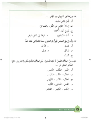 108Bahasa Arab - Kelas IX
33.	.... ِ‫ر‬
ْ
‫ط‬ِ‫الف‬ ِ‫د‬ْ‫ي‬ ِ‫ع‬ ‫ي‬
‫ف‬
� ِ‫ح‬َ‫ر‬
َ
‫الف‬ ِ‫ر‬ ِ‫اه‬
َ
‫ظ‬ َ‫م‬ ْ‫ن‬ ِ‫م‬
ِ‫د‬ْ‫ي‬ ِ‫د‬َ‫لج‬‫ا‬ ِ‫اس‬َ‫ب‬ِ‫ل‬ ُ‫س‬ْ‫ب‬
ُ
‫ل‬ 	.‫أ‬
ِ
‫ن‬ ْ‫ي‬�ِ‫اك‬ َ‫س‬ َ ْ
‫وال‬ ِ‫اء‬ َ‫ر‬
َ
‫ق‬
ُ
‫الف‬
َ
‫ل‬َ‫ع‬ ِ‫ور‬ ُ ُ‫الس‬
ُ
‫ال‬
َ
‫خ‬ْ‫د‬ِ‫إ‬ 	.‫ب‬
ِ‫ة‬َّ‫ي‬ ِ
ْ
‫�ض‬
ُ‫أ‬
‫ال‬ ِ‫وم‬ُُ
‫ل‬ ُ‫ع‬ْ‫ي‬ ِ‫ز‬ ْ‫و‬
َ
‫ت‬ 	 .‫ج‬
ِ‫ر‬ ْ‫ح‬َ‫الب‬ ِ‫ئ‬ ِ‫اط‬
َ
‫ش‬
َ
‫ل‬ِ‫إ‬
ُ‫ة‬ َ
‫ل‬ ْ‫ح‬ِ‫الر‬ .‫ه‬ ِ‫د‬ْ‫ي‬ ِ‫الع‬ ِ‫ة‬
َ
‫ال‬ َ‫ص‬ ُ‫اء‬َ‫د‬
َ
‫أ‬ 	.‫د‬
34.	
ٌ
‫ط‬
َ
‫خ‬ ‫ا‬َ َ‫ت‬�ْ َ‫ت‬
� ِ‫ت‬�‫ال‬ ِ‫ة‬ َ ِ
َ
‫الك‬ ُّ‫د‬ ِ‫ض‬ . ِ‫اح‬َ‫ب‬ َ‫الص‬ ‫ي‬
‫ف‬
�
ُ
‫ق‬ِ
ْ‫ش‬�
ُ
‫ت‬ َ‫س‬ ْ‫م‬
َ
‫الش‬ ُ ْ‫ي‬� ِ‫اه‬َ ْ‫ب‬�ِ‫إ‬ ‫ى‬
َ
‫أ‬ َ‫ر‬
ُ‫ب‬ُ‫ر‬
ْ
‫غ‬
َ
‫ت‬ .‫د‬ ُ‫ب‬ْ‫ي‬ ِ‫غ‬
َ
‫ت‬ 	.‫أ‬
ُ
‫ول‬ُ‫ز‬ َ‫ت‬� .‫ه‬
ُ
‫ل‬
ُ
‫خ‬ ْ‫د‬
َ
‫	ت‬.‫ب‬
ُ
‫ف‬ ِ‫ذ‬ْ َ‫ت‬
� 	.‫ج‬
35.	ُ‫ع‬ْ َ‫ج‬� . َ‫وس‬ ُ‫ر‬ ُ‫الد‬ ‫وا‬ ُ‫ؤ‬ َ‫ر‬
َ
‫ق‬
َ
‫ف‬ َ‫ب‬ُ‫ت‬
ُ
‫الك‬ ُ‫ب‬
َّ
‫الطال‬ َ‫ح‬َ‫ت‬
َ
‫ف‬ ، ُ‫س‬ِّ‫ر‬ َ‫د‬ ُ ْ
‫ال‬ َ‫اء‬ َ‫ج‬ َّ ُ‫ث‬�
َ
‫ل‬ ْ‫ص‬
َ
‫الف‬ ُ‫ب‬
َّ
‫ال‬
ُّ
‫الط‬
َ
‫ل‬
َ
‫خ‬َ‫د‬
.... َ‫ي‬ ِ‫ه‬ ِ‫ال‬ َ‫الس‬ ِ‫ر‬
َّ
‫ك‬
َ
‫ذ‬ ُ ْ
‫ال‬
‫وس‬ ُ‫ر‬ ُ‫الد‬ – ‫ب‬
َّ
‫ال‬
ُ
‫الط‬ – ‫ل‬ ْ‫ص‬
َ
‫الف‬ 	.‫أ‬
‫س‬ِّ‫ر‬ َ‫د‬ ُ ْ
‫ال‬ – ‫ب‬ُ‫ت‬
ُ
‫الك‬ – ‫ب‬
َّ
‫ال‬
ُ
‫الط‬ 	.‫ب‬
‫وس‬ ُ‫ر‬ ُ‫الد‬ - ‫ب‬ُ‫ت‬
ُ
‫الك‬ - ‫ب‬
َّ
‫ال‬
َ
‫الط‬ 	.‫ج‬
‫ب‬ُ‫ت‬
ُ
‫الك‬ – ‫س‬ِّ‫ر‬ َ‫د‬ ُ ْ
‫ال‬ - ‫صل‬
َ
‫الف‬ 	.‫د‬
‫س‬ِّ‫ر‬ َ‫د‬ ُ ْ
‫ال‬ - ‫وس‬ ُ‫ر‬ ُ‫الد‬ - ‫ب‬ُ‫ت‬
ُ
‫الك‬ 	.‫ه‬
bhs arab siswa klas 9__revisi.indd 108 6/16/16 7:12 PM
 