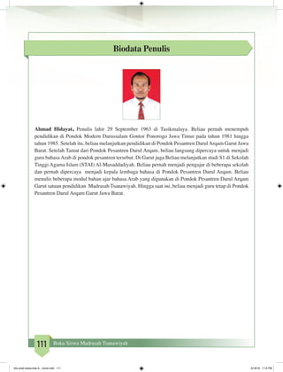 111 Buku Siswa Madrasah Tsanawiyah
Biodata Penulis
Ahmad Hidayat, Penulis lahir 29 September 1963 di Tasikmalaya. Beliau pernah menempuh
pendidikan di Pondok Modern Darussalam Gontor Ponorogo Jawa Timur pada tahun 1981 hingga
tahun 1985. Setelah itu, beliau melanjutkan pendidikan di Pondok Pesantren DarulArqam Garut Jawa
Barat. Setelah Tamat dari Pondok Pesantren Darul Arqam, beliau langsung dipercaya untuk menjadi
guru bahasa Arab di pondok pesantren tersebut. Di Garut juga Beliau melanjutkan studi S1 di Sekolah
Tinggi Agama Islam (STAI) Al-Musaddadiyah. Beliau pernah menjadi pengajar di beberapa sekolah
dan pernah dipercaya menjadi kepala lembaga bahasa di Pondok Pesantren Darul Arqam. Beliau
menulis beberapa modul bahan ajar bahasa Arab yang digunakan di Pondok Pesantren Darul Arqam
Garut satuan pendidikan Madrasah Tsanawiyah. Hingga saat ini, beliau menjadi guru tetap di Pondok
Pesantren Darul Arqam Garut Jawa Barat.
bhs arab siswa klas 9__revisi.indd 111 6/16/16 7:12 PM
 