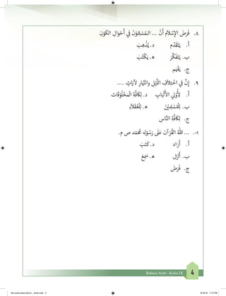 4Bahasa Arab - Kelas IX
ِ‫ن‬ْ‫و‬
َ
‫الك‬ ِ‫ال‬َ‫و‬ ْ‫ح‬
َ
‫أ‬ ‫ي‬ ِ
‫ف‬
�
َ
‫ن‬ْ‫و‬ ُ ِ‫ل‬ ْ‫س‬ ُ‫الـم‬ ...
ْ
‫ن‬
َ
‫أ‬ ‫م‬
َ
‫ال‬ ْ‫س‬ِ‫إ‬‫ال‬ َ‫ض‬َ‫ر‬
َ
‫ف‬ 	.8
َ‫ب‬ ِ‫ه‬
ْ
‫ذ‬ُ‫ي‬ .‫د‬ 	‫م‬ ّ‫د‬
َ
‫ق‬َ‫ت‬َ‫ي‬ 	.‫أ‬
َ‫ب‬ُ‫ت‬
ْ
‫ك‬َ‫ي‬ .‫ه‬ 	َ‫ر‬
َّ
‫ك‬
َ
‫ف‬َ‫ت‬َ‫ي‬ 	.‫ب‬
‫م‬َ ْ‫ف‬�َ‫ي‬ 	.‫ج‬
.... ٍ‫ت‬ َ‫ي‬�
‫آ‬
‫ل‬ ِ‫ار‬َ َّ‫ن‬�‫وال‬ ِ‫ل‬ْ‫ي‬
َّ
‫الل‬ ِ‫ف‬
َ
‫ال‬ِ‫ت‬
ْ
‫اخ‬ ‫ي‬
‫ف‬
�
َّ
‫ن‬ِ‫إ‬ 	.9
‫ات‬
َ
‫ق‬ ْ‫و‬
ُ
‫ل‬ ْ‫خ‬� َ ْ
‫ال‬ ِ‫ة‬
َّ
‫ف‬
َ
‫ك‬ِ‫ل‬ .‫د‬ 	 ِ‫اب‬َ‫ب‬
ْ
‫ل‬
َ‫أ‬
‫ال‬ ‫ي‬‫ل‬ ْ‫و‬
ُ‫أ‬
ِ‫ل‬ 	.‫أ‬
ِ‫ء‬
َ
‫ال‬
َ
‫ق‬ ُ‫ع‬
ْ
‫ل‬ِ‫ل‬ .‫ه‬ 	 	َ‫ن‬ ْ‫ي‬� ِ‫ل‬ ْ‫س‬ ُ ْ
‫ل‬ِ‫ل‬ 	.‫ب‬
ِ‫اس‬َّ‫الن‬ ِ‫ة‬
َّ
‫ف‬
َ
‫ك‬ِ‫ل‬ 	.‫ج‬
.‫م‬ ‫ص‬ ‫د‬ ّ‫م‬َ ُ
‫م‬ ِ‫ل‬ْ‫و‬ ُ‫س‬َ‫ر‬
َ
‫ل‬َ‫ع‬ ‫آن‬ ْ‫ر‬
ُ
‫الق‬ ُ‫هللا‬ ... 	.01
َ‫ب‬َ‫ت‬
َ
‫ك‬ .‫د‬ 	‫د‬‫ا‬ َ‫ر‬
َ
‫أ‬ 	.‫أ‬
َ‫ع‬ ِ
َ‫س‬ .‫ه‬ 	‫ل‬َ‫ز‬ ْ‫ن‬�
َ
‫أ‬ 	.‫ب‬
َ‫ض‬َ‫ر‬
َ
‫ف‬ 	.‫ج‬
	
bhs arab siswa klas 9__revisi.indd 4 6/16/16 7:12 PM
 