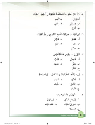 8Bahasa Arab - Kelas IX
.‫ة‬
َ
‫ف‬ ْ‫و‬
ُ
‫ك‬
ْ
‫ال‬ ِ‫اء‬َ‫ي‬ ِ‫م‬ْ‫ي‬ِ‫ك‬
ْ
‫ال‬ ‫ي‬ ِ
‫ف‬
� ‫ة‬ َ‫ر‬ ْ‫و‬ ُ ْ‫ش‬� َ‫م‬ ٌ‫ات‬
َ
‫ف‬َّ‫ن‬ َ‫ص‬ ُ‫م‬ ُ َ
‫ل‬ ... َ‫م‬
َ
‫ظ‬ْ‫ع‬
َ
‫أ‬ ٌ
ِ‫ب‬�‫ا‬ َ‫ج‬
َ
‫ن‬
َ
‫ك‬ 	.٥
‫ب‬ ِ‫ع‬
َ
‫ال‬ .‫د‬ 			ّ‫ي‬ ِ
‫ئ‬� َ‫ي‬�ِ
‫ز‬ ْ‫ي‬�ِ‫ف‬ .‫أ‬
		ّ‫ي‬ ِ‫ض‬� َ‫ي‬� ِ‫ر‬ .‫ه‬ 		ّ‫ي‬ ِ
‫ئ‬�‫ا‬َ‫ي‬ ِ‫م‬ْ‫ي‬ِ‫ك‬ .‫ب‬
ّ‫ي‬ ِ‫و‬
َ
‫غ‬
ُ
‫ل‬ 	 .‫ج‬
. ِ‫ء‬ َ‫ي‬�ِ
‫ز‬ ْ‫ي‬�ِ‫ف‬
ْ
‫ال‬ ِ
ْ
‫ل‬ ِ‫ع‬ ‫ي‬ ِ
‫ف‬
� ّ‫ي‬ ِ‫ب‬�ْ‫ي‬ ِ‫ر‬ ْ‫ج‬َّ‫الت‬ ِ‫ج‬َ ْ‫ن‬� َ ْ
‫ال‬ ‫اد‬َّ‫و‬ ُ‫ر‬ ْ‫ن‬ ِ‫م‬ ...
َ‫ث‬�ْ‫ي‬َ‫اهل‬ ُ‫ن‬ ْ‫ب‬�ِ‫ا‬ 	.٦
ٌ‫س‬ِّ‫ر‬ َ‫د‬ ُ‫م‬ .‫د‬ 	 	ٌ َ‫ب‬�َ‫ت‬ ْ‫ع‬ ُ‫م‬ 	.‫أ‬
	ٌ ِ‫ال‬َ‫ع‬ .‫ه‬ 	 	ٌ ْ‫ي‬�ِ‫ن‬ ُ‫م‬ 	.‫ب‬
ٌ ِ‫اك‬ َ‫ح‬ 	 .‫ج‬
ِ‫ض‬ْ‫ر‬
َ‫أ‬
‫ل‬
ْ
‫ا‬ ِ‫ة‬
َ
‫اف‬ َ‫س‬ َ‫م‬ ِ‫اس‬َ‫ي‬ِ‫ق‬ِ‫ب‬ ... ّ‫ي‬ ِ
‫ن‬� ْ‫و‬ُ ْ‫ي‬� ِ‫ب‬
ْ
‫ال‬ 	.٧
ٌ‫ب‬
ِّ
‫ق‬
َ
‫ل‬ ُ‫م‬ .‫د‬ 	 	 ٌ‫ص‬ ِ‫اح‬
َ
‫ف‬ 	.‫أ‬
	ٌ‫ر‬ ْ‫و‬ ُ ْ‫ش‬� َ‫م‬ .‫ه‬ 	 	 ٌ‫ق‬ِ‫اب‬ َ‫س‬ .‫ب‬
ٌ‫ر‬
ِّ
‫ك‬
َ
‫ف‬ ُ‫م‬ 	 .‫ج‬
ِ‫ة‬ َ‫اح‬ َ‫ر‬ ِ‫لج‬‫ا‬ ‫ي‬
‫ف‬
� ...
َ
‫ل‬ َ‫م‬ ْ‫ع‬َ‫ت‬ ْ‫اس‬ ‫ي‬ ِ‫ذ‬
ّ
‫ال‬ ِ‫اء‬َّ‫ب‬ِ‫ط‬
َ‫أ‬
‫ال‬ ُ‫د‬ َ‫ح‬
َ
‫أ‬ ‫ا‬َ‫ن‬ْ‫ي‬ ِ‫س‬ ُ‫ن‬ ْ‫ب‬�ِ‫ا‬ 	.٨
	َ ْ‫ي‬� ِ
َ‫الس‬ .‫د‬ 		ِ‫ء‬ْ‫و‬ َّ‫الض‬ 	.‫أ‬
ِ‫د‬ْ‫ي‬ ِ‫د‬َْ
‫ال‬ .‫ه‬ 		َ ْ‫ي‬� ِ‫د‬ ْ‫خ‬َّ‫الت‬ .‫ب‬
َ‫اء‬َ‫و‬ َّ‫الد‬	 .‫ج‬
ِ‫ات‬َّ‫ي‬ ِ‫ض‬ َ‫ي‬� ِّ‫الر‬ ِ
ْ
‫ل‬ ِ‫ع‬ ‫ي‬
‫ف‬
� ٌ‫ر‬ ْ‫و‬ ُ ْ‫ش‬� َ‫م‬ ... 	.٩
	
َ‫ث‬�ْ‫ي‬َ‫اهل‬ ُ‫ن‬ ْ‫ب‬�ِ‫ا‬ .‫د‬ 		ِ
‫ن‬�‫ا‬َّ‫ت‬َ‫الب‬ ِ‫ب‬�‫ا‬ َ‫ج‬ ُ‫ن‬ ْ‫ب‬�ِ‫ا‬ 	.‫أ‬
‫ه‬ ُ‫د‬ْ‫ب‬َ‫ع‬ ‫د‬ َّ‫م‬َ ُ
‫م‬ .‫ه‬ 		‫ان‬َّ‫ي‬َ‫احل‬ ُ‫ن‬ ْ‫ب‬� ِ‫ب‬�‫ا‬ َ‫ج‬ 	.‫ب‬
‫ا‬َ‫ن‬ْ‫ي‬ ِ‫س‬ ُ‫ن‬ ْ‫ب‬�ِ‫ا‬ 	.‫ج‬
bhs arab siswa klas 9__revisi.indd 8 6/16/16 7:12 PM
 