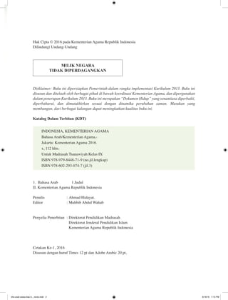 Hak Cipta © 2016 pada Kementerian Agama Republik Indonesia
Dilindungi Undang-Undang
MILIK NEGARA
TIDAK DIPERDAGANGKAN
Disklaimer: Buku ini dipersiapkan Pemerintah dalam rangka implementasi Kurikulum 2013. Buku ini
disusun dan ditelaah oleh berbagai pihak di bawah koordinasi Kementerian Agama, dan dipergunakan
dalam penerapan Kurikulum 2013. Buku ini merupakan “Dokumen Hidup” yang senantiasa diperbaiki,
diperbaharui, dan dimutakhirkan sesuai dengan dinamika perubahan zaman. Masukan yang
membangun, dari berbagai kalangan dapat meningkatkan kualitas buku ini.
Katalog Dalam Terbitan (KDT)
INDONESIA, KEMENTERIAN AGAMA
Bahasa Arab/Kementerian Agama,-
Jakarta: Kementerian Agama 2016.
x, 112 hlm.
Untuk Madrasah Tsanawiyah Kelas IX
ISBN 978-979-8448-71-9 (no.jil.lengkap)
ISBN 978-602-293-074-7 (jil.3)
1. Bahasa Arab		 1.Judul
II. Kementerian Agama Republik Indonesia
Penulis	 :	Ahmad Hidayat.
Editor	 :	Muhbib Abdul Wahab
Penyelia Penerbitan	 : 	Direktorat Pendidikan Madrasah
		 Direktorat Jenderal Pendidikan Islam
		 Kementerian Agama Republik Indonesia
Cetakan Ke-1, 2016
Disusun dengan huruf Times 12 pt dan Adobe Arabic 20 pt,
bhs arab siswa klas 9__revisi.indd 2 6/16/16 7:12 PM
 