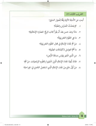 10Bahasa Arab - Kelas IX
)3( ‫ث‬ِ‫ل‬‫ا‬
َ
‫الث‬ ‫ب‬ْ‫ي‬ ِ‫ر‬ ْ‫د‬َ‫الت‬
! ِ‫ق‬ِ‫اب‬ َ‫الس‬ ِ‫ار‬َ‫و‬ ِ‫ح‬
ْ
‫ل‬ِ‫ل‬ ‫ا‬
ً
‫ق‬
ْ
‫ف‬ َ‫و‬ ِ‫ة‬َ‫ي‬ِ‫ت‬
‫آ‬
‫ال‬ ِ‫ة‬ َ
‫ل‬ِ‫ئ‬ ْ‫س‬
َ‫أ‬
‫ال‬ ِ‫ن‬َ‫ع‬ ْ‫ب‬ ِ‫ج‬
َ
‫أ‬
1.	‫؟‬
ُ
‫ة‬َ‫ب‬
َ
‫ل‬
َ
‫الط‬َ‫و‬ ُ‫س‬ِّ‫ر‬ َ‫د‬ ُ ْ
‫ال‬
ُ
‫ث‬ َّ‫د‬ َ‫ح‬َ‫ت‬َ‫ي‬ َّ َ
‫ع‬
2.	‫؟‬ِ‫ة‬َّ‫ي‬ ِ‫م‬
َ
‫ال‬ ْ‫س‬ِ‫إ‬‫ال‬ ِ‫ة‬ َ‫ار‬ َ‫ض‬َ‫احل‬ ِ
‫خ‬ ْ‫ي‬�ِ‫ر‬ َ‫ت‬� َ‫اب‬َ‫ت‬ِ‫ك‬
َ
‫أ‬ َ‫ر‬
ْ
‫ق‬َ‫ي‬
ْ
‫ن‬
َ
‫أ‬ َ‫د‬ ْ‫ع‬َ‫ب‬ ‫ن‬ َ‫س‬ َ‫ح‬ َ‫د‬ َ‫ج‬َ‫و‬ ‫ا‬
َ
‫اذ‬ َ‫م‬
3.	‫؟‬
ُ
‫ة‬َّ‫ي‬ِ‫ب‬ْ‫ي‬ ِ‫ر‬ ْ‫ج‬َ‫الت‬ ُ‫م‬ ْ‫و‬
ُ
‫ل‬ ُ‫الع‬ ‫ي‬ ِ‫ه‬ ‫ا‬ َ‫م‬
4.	‫؟‬ِ‫ة‬َّ‫ي‬ِ‫ب‬ْ‫ي‬ ِ‫ر‬ ْ‫ج‬َ‫الت‬ ِ‫م‬ ْ‫و‬
ُ
‫ل‬ ُ‫الع‬ ِ‫ال‬َ‫ج‬
َ
‫م‬ ‫ي‬
‫ف‬
� ِ‫م‬
َ
‫ال‬ ْ‫س‬ِ‫إ‬‫ال‬ ُ‫اء‬ َ َ
‫ل‬ُ‫ع‬ ْ ُ
‫ه‬ ْ‫ن‬ َ‫م‬
5.	‫؟‬ِ‫ة‬َّ‫ي‬ ِ
ْ
‫ل‬ ِ‫الع‬ ِ‫ات‬
َ
‫اف‬
َ
‫ش‬ِ‫ت‬
ْ
‫ك‬ ِ‫ال‬ ِ‫ل‬ ِ‫ام‬َ‫و‬ َ‫الع‬ ُّ َ
‫ه‬
َ
‫أ‬ ‫ا‬ َ‫م‬
6.	‫؟‬ ِ‫ض‬ْ‫ر‬
َ‫أ‬
‫ال‬ ِ‫ة‬
َ
‫اف‬ َ‫س‬ َ‫م‬ ِ‫اس‬َ‫ي‬ِ‫ق‬ِ‫ب‬ َ‫ر‬َ َ‫ت‬�
ْ
‫اش‬ ‫ي‬ ِ‫ذ‬
َّ
‫ال‬ ِ‫ن‬ َ‫م‬
7.	‫؟‬ْ ُ
‫ه‬ ْ‫ن‬ َ‫م‬ . ِ‫ات‬َّ‫ي‬ ِ‫ض‬ َ‫ي‬� ِّ‫الر‬ ِ‫وم‬
ُ
‫ل‬ ُ‫لع‬ ِ‫ب‬� ‫وا‬ ُ‫ر‬َ َ‫ت‬�
ْ
‫اش‬ َ‫ن‬ ْ‫ي‬� ِ‫ذ‬
َّ
‫ال‬ ِ‫م‬
َ
‫ال‬ ْ‫س‬ِ‫إ‬‫ال‬ ُ‫اء‬ َ َ
‫ل‬ُ‫ع‬ ‫ا‬ ً‫ض‬ْ‫ي‬
َ
‫أ‬
َ
‫اك‬َ‫ن‬ُ‫ه‬
8.	‫؟‬ِ‫ة‬ َ‫اح‬ َ‫ر‬ ِ‫لج‬‫ا‬ ‫ي‬
‫ف‬
� َ ْ‫ي‬� ِ‫د‬ ْ‫خ‬َ‫الت‬
َ
‫ل‬ َ‫م‬ ْ‫ع‬َ‫ت‬ ْ‫اس‬ ‫ي‬ ِ‫ذ‬
َّ
‫ال‬ ِ‫م‬
َ
‫ال‬ ْ‫س‬ِ‫إ‬‫ال‬ ِ‫اء‬ َ َ
‫ل‬ُ‫ع‬ ْ‫ن‬ ِ‫م‬ ٍ ِ‫ال‬َ‫ع‬
ُ
‫ل‬َّ‫و‬
َ
‫أ‬ ْ‫ن‬ َ‫م‬
bhs arab siswa klas 9__revisi.indd 10 6/16/16 7:12 PM
 