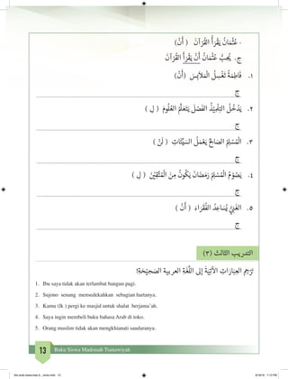13 Buku Siswa Madrasah Tsanawiyah
)
ْ
‫ن‬
َ
‫أ‬ (
َ
‫آن‬ ْ‫ر‬
ُ
‫الق‬
ُ
‫أ‬ َ‫ر‬
ْ
‫ق‬َ‫ي‬
ُ
‫ان‬ َ‫م‬
ْ‫ث‬�ُ‫ع‬ -
َ
‫آن‬ ْ‫ر‬
ُ
‫الق‬
َ
‫أ‬ َ‫ر‬
ْ
‫ق‬َ‫ي‬
ْ
‫ن‬
َ
‫أ‬
ُ
‫ان‬ َ‫م‬
ْ‫ث‬�ُ‫ع‬ ُّ‫ب‬ ِ
ُ‫ي‬� .‫ج‬
)
ْ
‫ن‬
َ
‫(أ‬ َ‫س‬ِ‫ب‬
َ
‫ال‬ َ ْ
‫ال‬
ُ
‫ل‬ ِ‫س‬
ْ
‫غ‬
َ
‫ت‬
ُ
‫ة‬ َ‫م‬ِ‫اط‬
َ
‫ف‬ 	.1
	‫ج‬
) ِ‫ل‬ ( َ‫وم‬
ُ
‫ل‬ ُ‫الع‬ ُ َّ
‫ل‬ َ‫ع‬َ‫ت‬َ‫ي‬
َ
‫ل‬ ْ‫ص‬
َ
‫الف‬
ُ
‫ذ‬ْ‫ي‬ ِ
ْ
‫ل‬ِ‫الت‬
ُ
‫ل‬
ُ
‫خ‬ ْ‫د‬َ‫ي‬ 	.2
	‫ج‬
) ْ‫ن‬
َ
‫ل‬ ( ِ‫ات‬
َ
‫ئ‬ِّ‫ي‬ َ‫الس‬
ُ
‫ل‬ َ‫م‬ ْ‫ع‬َ‫ي‬ ُ ِ‫ال‬ َ‫الص‬ ُ ِ‫ل‬ ْ‫س‬ ُ ْ
‫ال‬ 	.3
	‫ج‬
) ِ‫ل‬ ( َ‫ن‬ ْ‫ي‬�ِ‫ق‬َّ‫ت‬ ُ ْ
‫ال‬ َ‫ن‬ ِ‫م‬
ُ
‫ون‬
ُ
‫ك‬َ‫ي‬
َ
‫ان‬ َ‫ض‬ َ‫م‬َ‫ر‬ ُ ِ‫ل‬ ْ‫س‬ ُ ْ
‫ال‬ ُ‫م‬ ْ‫و‬ ُ‫ص‬َ‫ي‬ 	.4
	‫ج‬
)
ْ
‫ن‬
َ
‫أ‬ ( َ‫اء‬ َ‫ر‬
َ
‫ق‬
ُ
‫الف‬ ُ‫د‬ ِ‫اع‬ َ‫س‬ُ‫ي‬ ُّ‫ي‬ ِ‫ن‬�
َ
‫الغ‬ 	.5
	‫ج‬
)3( ‫الثالث‬ ‫التدريب‬
!ِ‫ة‬ َ‫ح‬ْ‫ي‬ ِ‫ح‬ َ‫الص‬ ‫العربية‬ ِ‫ة‬
َ
‫غ‬
َّ
‫الل‬ ‫إىل‬
َ
‫ة‬َ‫ي‬ِ‫ت‬
‫آ‬
‫ال‬ ِ‫ات‬ َ‫ار‬َ‫ب‬ ِ‫الع‬ ِ ِ‫ج‬�ْ َ‫ت‬�
1.	 Ibu saya tidak akan terlambat bangun pagi.
2.	 Sujono senang mensedekahkan sebagian hartanya.
3.	 Kamu (lk ) pergi ke masjid untuk shalat berjama’ah.
4.	 Saya ingin membeli buku bahasa Arab di toko.
5.	 Orang muslim tidak akan mengkhianati saudaranya.
bhs arab siswa klas 9__revisi.indd 13 6/16/16 7:12 PM
 
