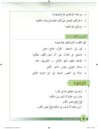 18Bahasa Arab - Kelas IX
‫؟‬ ِ‫ات‬َّ‫ي‬ ِ‫ض‬ َ‫ي‬� ِّ‫الر‬ ِ
ْ
‫ل‬ ِ‫ع‬ ‫ي‬
‫ف‬
� ِ‫م‬
َ
‫ال‬ ْ‫س‬ِ‫إ‬‫ال‬ ُ‫اء‬ َ َ
‫ل‬ُ‫ع‬ ْ‫ن‬ َ‫م‬ 	.8
‫؟‬ ِ‫وم‬
ُ
‫ل‬ ُ‫الع‬ ِ‫ان‬ َ‫د‬ْ‫ي‬ َ‫م‬ ‫ي‬
‫ف‬
� ِ‫ة‬ َ‫ار‬ َ‫ض‬َ‫احل‬ ِ‫م‬ ُّ‫د‬
َ
‫ق‬
َ
‫ت‬
َ
‫ل‬َ‫ع‬ ِ‫ل‬ ِ‫ام‬َ‫و‬ َ‫الع‬ ‫ى‬َ‫و‬
ْ
‫ق‬
َ
‫أ‬ َ‫و‬ُ‫ه‬ ‫ا‬ َ‫م‬ 	.9
‫؟‬ ِ‫ء‬ْ‫و‬ َّ‫الض‬ َ ْ
‫ل‬ ِ‫ع‬ ُ‫ئ‬ ِ‫ش‬�
ْ
‫ن‬ُ‫ي‬ ْ‫ن‬ َ‫م‬ 	.01
) 3 (
ُ
‫ث‬ِ‫ل‬‫ا‬
َ
‫الث‬ ُ‫ب‬ْ‫ي‬ ِ‫ر‬ ْ‫د‬َ‫الت‬
!
ً
‫دة‬ْ‫ي‬ِ‫ف‬ ُ‫م‬
ً‫ة‬ َ
‫ل‬ْ ُ‫ج‬�
َ
‫ن‬ْ‫و‬
ُ
‫ك‬َ‫ت‬ِ‫ل‬
َ
‫ة‬َ‫ي‬ِ‫ت‬
‫آ‬ ْ
‫ال‬ ِ‫ات‬ َ ِ
َ
‫ك‬
ْ
‫ال‬
ْ
‫ن‬ِّ‫و‬
َ
‫ك‬
‫ي‬
‫ن‬�‫ا‬ َ‫ع‬ َ‫م‬ – ُ‫اج‬َ‫ت‬ْ َ‫ي‬� – ِ‫آن‬ ْ‫ر‬
ُ
‫الق‬ -
َ
‫ن‬ْ‫و‬ ُ ِ‫ل‬ ْ‫املس‬ –
َ
‫ل‬ِ‫إ‬ - ِ‫م‬ْ َ‫ف‬
� 	.1
‫وا‬ ُ‫ر‬
َّ
‫ك‬
َ
‫ف‬َ‫ت‬َ‫ي‬ – ِ‫ن‬ْ‫و‬
َ
‫ك‬
ْ
‫ال‬ - َ‫ض‬َ‫ر‬
َ
‫ف‬ –
ْ
‫ن‬
َ
‫أ‬ –
َ
‫ل‬َ‫ع‬ –
ُ
‫آن‬ ْ‫ر‬
ُ
‫الق‬ - ‫ي‬
‫ف‬
� – َ‫ن‬ ْ‫ي‬� ِ ِ‫ل‬ ْ‫املس‬ 	.2
ُ‫اء‬ َ َ
‫ل‬ُ‫ع‬ – ِ‫ة‬َّ‫ي‬ِ‫ب‬ْ‫ي‬ ِ‫ر‬ ْ‫ج‬َّ‫الت‬ – ‫بـ‬ –
ُ
‫ل‬ِ‫ئ‬‫ا‬َ‫و‬
َ‫أ‬
‫ال‬ – َّ َ‫ت‬�ْ‫ه‬ِ‫ا‬ – ِ‫م‬ ْ‫و‬
ُ
‫ل‬ ُ‫الع‬ - ِ‫م‬
َ
‫ال‬ ْ‫س‬ِ‫إ‬‫ال‬ 	.3
ِ‫ض‬ْ‫ر‬
َ‫أ‬
‫ال‬ – َ‫ر‬َ َ‫ت‬�
ْ
‫ش‬ِ‫ا‬ – ِ‫اس‬َ‫ي‬ِ‫ق‬ِ‫ب‬ – ‫ي‬ ِ
‫ن‬� ْ‫و‬ُ ْ‫ي‬�َ‫الب‬ – ِ‫ة‬
َ
‫اف‬ َ‫س‬ َ‫م‬ 	.4
ِ
‫ن‬ ْ‫ي‬�َ‫ت‬
َ
‫ئ‬ ِّ‫الر‬ – ِ‫ة‬ َ‫ر‬ ْ‫و‬ َ‫الد‬ - ُ‫ن‬ ْ‫ب‬�ِ‫ا‬ – َ‫ن‬ َّ‫ي‬�َ‫ب‬ – ِ‫ة‬َّ‫ي‬ ِ‫م‬ َ‫الد‬ – ‫س‬ْ‫ي‬ِ‫ف‬َ‫الن‬ – ‫ي‬
‫ف‬
� –
َ
‫ة‬
َ
‫ك‬ َ‫ر‬ َ‫ح‬ 	.5
‫ـة‬َ‫ـاب‬َ‫ـت‬ ِ‫الك‬
! ‫ال‬
َ
‫ث‬ِ‫مل‬‫ا‬ ‫ي‬ ِ
‫ف‬
� ‫ا‬ َ َ
‫ك‬ ‫ن‬ ْ‫ي‬�َ‫ت‬
َ
‫ل‬ ْ‫م‬ُ‫لج‬‫ا‬ َ‫ن‬ ْ‫ي‬�َ‫ب‬ ‫ط‬ُ‫ب‬ ْ‫ر‬
ُ
‫ا‬ 	-‫أ‬
.‫ة‬َ‫ب‬َ‫ت‬
ْ
‫ك‬َ‫املـ‬
َ
‫ل‬ِ‫إ‬ ‫ب‬َ‫ه‬
ْ
‫ذ‬
َ
‫ت‬
ْ
‫ن‬
َ
‫أ‬ ‫ة‬
َ
‫ش‬ِ‫ئ‬‫ا‬َ‫ع‬ ‫د‬ْ‫ي‬ ِ
ُ‫ت‬� :‫ال‬
َ
‫ث‬ ِ‫م‬
‫ب‬ُ‫ت‬
ُ
‫الك‬ َ‫ض‬ ْ‫ع‬َ‫ب‬ ‫ة‬
َ
‫ش‬ِ‫ئ‬‫ا‬َ‫ع‬ ‫أ‬ َ‫ر‬
ْ
‫ق‬
َ
‫ت‬
.‫ب‬ُ‫ت‬
ُ
‫الك‬ َ‫ض‬ ْ‫ع‬َ‫ب‬
َ
‫أ‬ َ‫ر‬
ْ
‫ق‬َ‫ت‬ِ‫ل‬ ‫ة‬َ‫ب‬َ‫ت‬
ْ
‫ك‬َ‫املـ‬
َ
‫ل‬ِ‫إ‬ ‫ب‬َ‫ه‬
ْ
‫ذ‬
َ
‫ت‬
ْ
‫ن‬
َ
‫أ‬ ‫ة‬
َ
‫ش‬ِ‫ئ‬‫ا‬َ‫ع‬ ‫د‬ْ‫ي‬ ِ
ُ‫ت‬� =
bhs arab siswa klas 9__revisi.indd 18 6/16/16 7:12 PM
 