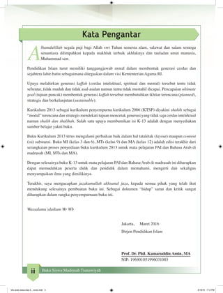 iii Buku Siswa Madrasah Tsanawiyah
Kata Pengantar
A
lhamdulillah segala puji bagi Allah swt Tuhan semesta alam, salawat dan salam semoga
senantiasa dilimpahkan kepada makhluk terbaik akhlaknya dan tauladan umat manusia,
Muhammad saw.
Pendidikan Islam turut memiliki tanggungjawab moral dalam membentuk generasi cerdas dan
sejahtera lahir-batin sebagaimana ditegaskan dalam visi Kementerian Agama RI.
Upaya melahirkan generasi kaffah (cerdas intelektual, spiritual dan mental) tersebut tentu tidak
sebentar, tidak mudah dan tidak asal-asalan namun tentu tidak mustahil dicapai. Pencapaian ultimate
goal (tujuan puncak) membentuk generasi kaffah tersebut membutuhkan ikhtiar terencana (planned),
strategis dan berkelanjutan (sustainable).
Kurikulum 2013 sebagai kurikulum penyempurna kurikulum 2006 (KTSP) diyakini shahih sebagai
“modal” terencana dan strategis mendekati tujuan mencetak generasi yang tidak saja cerdas intelektual
namun shalih dan shalihah. Salah satu upaya membumikan isi K-13 adalah dengan menyediakan
sumber belajar yakni buku.
Buku Kurikulum 2013 terus mengalami perbaikan baik dalam hal tataletak (layout) maupun content
(isi) substansi. Buku MI (kelas 3 dan 6), MTs (kelas 9) dan MA (kelas 12) adalah edisi terakhir dari
serangkaian proses penyediaan buku kurikulum 2013 untuk mata pelajaran PAI dan Bahasa Arab di
madrasah (MI, MTs dan MA).
Dengan selesainya buku K-13 untuk mata pelajaran PAI dan Bahasa Arab di madrasah ini diharapkan
dapat memudahkan peserta didik dan pendidik dalam memahami, mengerti dan sekaligus
menyampaikan ilmu yang dimilikinya.
Terakhir, saya mengucapkan jazakumullah akhsanal jaza, kepada semua pihak yang telah ikut
mendukung selesainya pembuatan buku ini. Sebagai dokumen “hidup” saran dan kritik sangat
diharapkan dalam rangka penyempurnaan buku ini.
Wassalamu’alaikum Wr Wb
Jakarta, Maret 2016
Dirjen Pendidikan Islam
Prof. Dr. Phil. Kamaruddin Amin, MA
NIP: 196901051996031003
bhs arab siswa klas 9__revisi.indd 3 6/16/16 7:12 PM
 
