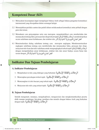 23 Buku Siswa Madrasah Tsanawiyah
Kompetensi Dasar (KD)
1.1	 Mensyukuri kesempatan dapat mempelajari bahasa Arab sebagai bahasa pengantar komunikasi
internasional yang diwujudkan dalam semangat belajar.
2.2	 Menunjukkan perilaku santun dan peduli dalam melaksanakan komunikasi antar pribadi dengan
guru dan teman.
3.2	 Memahami cara penyampaian serta cara merespon, mengidentifikasi cara memberitahu dan
menanyakantentangfakta,perasaandansikapterkaittopik‫سالمية‬‫إ‬‫ال‬‫الثقافة‬‫و‬‫الرحالت‬,mendeskripsikan
secara sederhana unsur kebahasaan, dan struktur teks ‫مر‬
‫أ‬
‫ال‬‫والم‬‫الناهية‬‫وال‬‫بمل‬‫زوم‬‫املج‬‫املضارع‬‫الفعل‬
4.1 Mensimulasikan dialog sederhana tentang cara merespon ungkapan, Mendemonstrasikan
ungkapan sederhana tentang cara memberitahu dan menanyakan fakta, perasaan dan sikap,
menyusun teks lisan dan tulis sederhana untuk mengungkapkan terkait topik ‫سالمية‬‫إ‬‫ال‬‫الثقافة‬‫و‬‫الرحالت‬
dengan memperhatikan unsur kebahasaan, struktur teks dan unsur budaya secara benar dan
sesuai dengan ‫مر‬
‫أ‬
‫ال‬‫والم‬‫الناهية‬‫وال‬‫بمل‬‫زوم‬‫املج‬‫املضارع‬‫الفعل‬
Indikator Dan Tujuan Pembelajaran
A.	Indikator Pembelajaran
1.	 Menjelaskan isi teks yang didengar yang berkaitan: ‫سالمية‬‫إ‬‫ال‬ ‫والثقافة‬ ‫الرحالت‬
2.	 Menerapkan percakapan terkait topik : ‫سالمية‬‫إ‬‫ال‬ ‫والثقافة‬ ‫الرحالت‬
3.	 Menerangkan isi teks bacaan yang terkait topik : ‫سالمية‬‫إ‬‫ال‬ ‫والثقافة‬ ‫الرحالت‬
4.	 Menyusun teks tulis yang terkait topik : ‫سالمية‬‫إ‬‫ال‬ ‫والثقافة‬ ‫الرحالت‬
B.	Tujuan Pembelajaran
Setelah mengamati, menanya, mengeksplorasi, mengasosiasi dan mengkomunikasikan peserta
didik mampu mendengar, bercakap, membaca dan menulis dengan bahasa Arab yang berkaitan
dengan topik: ‫سالمية‬‫إ‬‫ال‬ ‫والثقافة‬ ‫الرحالت‬
	
bhs arab siswa klas 9__revisi.indd 23 6/16/16 7:12 PM
 