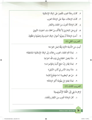 36Bahasa Arab - Kelas IX
2.	‫ة‬َّ‫ي‬ ِ‫م‬
َ
‫ال‬ ْ‫س‬ِ‫إ‬‫ال‬ ‫د‬
َ
‫ال‬ ِ‫الب‬
َ
‫ل‬َ‫ع‬ ُ ِ‫ص‬َ‫ت‬
ْ
‫ق‬
َ
‫ت‬ ‫ب‬َ‫ر‬ َ‫الع‬
ُ‫ة‬ َ
‫ل‬ ْ‫ح‬ِ‫ر‬ ْ‫ت‬
َ
‫ن‬
َ
‫ك‬
3.	ِ‫ب‬َ‫ر‬ َ‫الع‬ ‫ة‬ َ
‫ال‬ َّ‫ح‬َّ‫الر‬
َ
‫ل‬َ‫ع‬
ً‫ة‬ َ
‫ل‬ ْ َ‫س‬ ‫ت‬
َ
‫ال‬ ْ‫ح‬ِّ‫الر‬ ْ‫ت‬
َ
‫ن‬
َ
‫ك‬
4.	‫ار‬ َّ‫ج‬ُّ‫الت‬َ‫و‬ ِ‫اء‬ َ َ
‫ل‬ ُ‫الع‬ َ‫ن‬ ِ‫م‬ ُ‫ب‬َ‫ر‬ َ‫ع‬
ْ
‫ال‬
ُ‫ة‬ َ
‫ال‬ َّ‫ح‬َّ‫الر‬
َ
‫ن‬
َ
‫ك‬
5.	ّ‫ي‬ ِ‫و‬َ‫ب‬َّ‫الن‬ ‫ث‬ْ‫ي‬ ِ‫د‬َ‫احل‬ ِ‫د‬َ‫ن‬ َ‫س‬ ِ‫ة‬ َّ ِ‫ص‬ ْ‫ن‬ ِ‫م‬ ِ‫د‬
ُّ
‫ك‬
َ
‫أ‬َّ‫لت‬ِ‫ل‬
َّ
‫ال‬ِ‫إ‬ ّ‫ي‬ِ‫ار‬ َ‫خ‬ُ‫الب‬ ِ‫ل‬ َ‫ح‬ْ َ‫ي‬� ْ َ
‫ل‬
6.	.
َ
‫ة‬َّ‫ي‬ِ‫ق‬
ُ
‫ل‬ُ‫خ‬‫ال‬َ‫و‬
َ
‫ة‬َّ‫ي‬ ِ
ْ
‫ل‬ ِ‫الع‬َ‫و‬
َ
‫ة‬َّ‫ي‬ ِ‫اس‬َ‫ي‬ ِّ‫الس‬ ِ‫د‬
َ
‫ال‬ ِ‫الب‬
َ
‫ال‬َ‫و‬ ْ‫ح‬
َ
‫أ‬ ‫وا‬
ُ
‫ف‬ِ‫ر‬ ْ‫ع‬َ‫ي‬
ْ
‫ن‬
َ
‫أ‬
ُ‫ة‬ َ
‫ال‬ َّ‫ح‬َّ‫الر‬ َّ‫ب‬ َ‫ح‬
َ
‫أ‬
)2( ‫ي‬
‫ن‬�‫الثا‬ ‫التدريب‬
!‫ة‬َ‫اء‬ َ‫ر‬ِ‫الق‬ ِّ‫ص‬َ‫ن‬ِ‫ل‬ ‫ا‬
ً
‫ق‬
ْ
‫ف‬ َ‫و‬ ‫ة‬َ‫ي‬ِ‫ت‬
‫آ‬
‫ال‬ ‫ة‬ َ
‫ل‬ِ‫ئ‬ ْ‫س‬
َ‫أ‬
‫ال‬ ِ‫ن‬َ‫ع‬ ْ‫ب‬ ِ‫ج‬
َ
‫أ‬
1.	‫ة؟‬
َ
‫ف‬ِ‫ل‬َ‫ت‬ ْ‫خ‬ُ‫املـ‬ ‫ة‬َّ‫ي‬ ِ‫م‬
َ
‫ال‬ ْ‫س‬ِ‫إ‬‫ال‬ ‫د‬
َ
‫ال‬ ِ‫الب‬
َ
‫ل‬ِ‫إ‬ ‫ت‬
َ
‫ال‬ ْ‫ح‬ِ ِ‫ب‬� ‫ب‬َ‫ر‬ َ‫الع‬ ‫اء‬ َ َ
‫ل‬ ُ‫الع‬ َ‫ام‬
َ
‫ق‬ ‫ا‬
َ
‫اذ‬ َ ِ‫ل‬
2.	‫ام؟‬ َ‫ر‬َ‫احل‬ ‫هللا‬ ِ‫ت‬ْ‫ي‬َ‫ب‬ ‫ي‬ ِ
‫ف‬
� ‫اج‬ َّ‫ج‬ُ‫احل‬ ‫ل‬ َ‫م‬ ْ‫ع‬َ‫ي‬ ‫ا‬
َ
‫اذ‬ َ‫م‬
3.	‫ات؟‬ َ‫ر‬ َ َ‫ت‬� ْ‫ؤ‬ُ‫ملـ‬ ِ‫ب‬� ُ‫ه‬َ‫ب‬
ْ
‫ش‬
َ
‫أ‬ َّ‫ج‬َ‫احل‬
َّ
‫ن‬ِ‫إ‬ ‫ال‬
َ
‫ق‬ُ‫ي‬ ‫ا‬
َ
‫اذ‬ َ ِ‫ل‬
4.	‫ل؟‬ْ‫ي‬ِ‫ل‬ َّ‫الد‬ ِ‫ب‬ُ‫ت‬
ُ
‫ك‬ ‫ي‬ ِ
‫ف‬
� ‫اس‬َّ‫الن‬ َ‫د‬ َ‫ج‬َ‫و‬ ‫ا‬
َ
‫اذ‬ َ‫م‬
5.	‫ه؟‬ِ‫اب‬َ‫ت‬ِ‫ك‬ ُ‫ع‬ ْ‫و‬ ُ‫ض‬ْ‫و‬ َ‫م‬ ‫ا‬ َ‫م‬ ‫؟‬ ‫اليعقوبية‬ ‫هو‬ ْ‫ن‬ َ‫م‬
6.	‫؟‬‫ة‬ َ
‫ال‬ َّ‫ح‬َّ‫الر‬ َ َ‫ب‬�
ْ
‫ك‬
َ
‫أ‬ ‫ة‬
َ
‫ط‬ْ‫و‬
ُ
‫ط‬َ‫ب‬ ُ‫ن‬ ْ‫ب‬�ِ‫ا‬ ُ َ‫ب‬�َ‫ت‬ ْ‫ع‬ُ‫ي‬ ‫ا‬
َ
‫اذ‬ َ ِ‫ل‬
)3( ‫الثالث‬ ‫التدريب‬
‫ة‬ّ‫ي‬ ِ‫س‬ِ‫ي‬ِ‫ن‬‫و‬ ُ‫د‬
ْ
‫ن‬ ِ‫إ‬‫ال‬ ِ‫ة‬
َ
‫غ‬
ُّ
‫الل‬
َ
‫ل‬ِ‫إ‬ ‫ي‬ ِ‫ل‬َ‫ي‬ ‫ا‬ َ‫م‬ ِ‫ج‬�ْ َ‫ت‬�
1.	‫اء‬ َ َ
‫ل‬ ُ‫ع‬
ْ
‫ال‬َ‫و‬ ‫ار‬ َّ‫ج‬ُّ‫الت‬ َ‫ن‬ ِ‫م‬ ‫ب‬َ‫ر‬ َ‫ع‬
ْ
‫ال‬ ‫ة‬ َ
‫ال‬ َّ‫ح‬َّ‫الر‬
َ
‫ن‬
َ
‫ك‬
	
bhs arab siswa klas 9__revisi.indd 36 6/16/16 7:12 PM
 