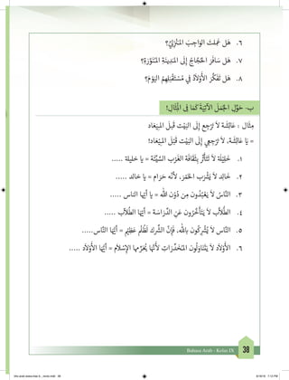38Bahasa Arab - Kelas IX
6.	‫؟‬ َّ‫ي‬ ِ‫ل‬ِ
‫ز‬ ْ‫ن‬�َ‫املـ‬ َ‫ب‬ ِ‫اج‬َ‫الو‬ َ‫لت‬ ِ
َ
‫ع‬ ‫ل‬َ‫ه‬
7.	‫؟‬ِ‫ة‬ َ‫ر‬ َّ‫و‬َ‫ن‬ُ‫املـ‬ ِ‫ة‬َ‫ين‬ ِ‫د‬َ‫املـ‬
َ
‫ل‬ِ‫إ‬ ُ‫اج‬ َّ‫ج‬ُ‫احل‬ َ‫ر‬
َ
‫اف‬ َ‫س‬ ‫ل‬َ‫ه‬
8.	‫؟‬َ‫م‬ ْ‫و‬َ‫الي‬ ُ‫م‬ ِ‫ه‬ِ‫ل‬َ‫ب‬
ْ
‫ق‬َ‫ت‬ ْ‫س‬ ُ‫م‬ ‫ي‬ ِ
‫ف‬
� ُ‫د‬
َ
‫ال‬ْ‫و‬
َ‫أ‬
‫ال‬ َ‫ر‬
َّ
‫ك‬
َ
‫ف‬
َ
‫ت‬ ‫ل‬َ‫ه‬
! ِ‫ال‬
َ
‫ث‬ِ
ْ
‫ال‬ ِ
‫ف‬
� ‫ا‬ َ َ
‫ك‬
َ
‫ة‬َ‫ي‬ِ‫ت‬
‫آ‬
‫ال‬
َ
‫ل‬ َ‫م‬ُ‫لج‬‫ا‬ ِ‫ل‬ِّ‫و‬ َ‫ح‬ -‫ب‬
‫اد‬ َ‫ع‬َ‫ي‬ِ‫املـ‬
َ
‫بل‬
َ
‫ق‬ ‫ت‬ْ‫ي‬َ‫الب‬
َ
‫ل‬ِ‫إ‬ ‫ع‬ ِ‫ج‬ْ َ‫ت‬�
َ
‫ال‬ ‫ة‬
َ
‫ش‬ِ‫ئ‬‫ا‬َ‫ع‬ : ‫ال‬
َ
‫ث‬ ِ‫م‬
!‫اد‬ َ‫ع‬ْ‫ي‬ِ‫املـ‬
َ
‫ل‬ْ‫ب‬
َ
‫ق‬ ‫ت‬ْ‫ي‬َ‫الب‬
َ
‫ل‬ِ‫إ‬ ‫ي‬ ِ‫ع‬ ِ‫ج‬ْ َ‫ت‬�
َ
‫ال‬ ،‫ة‬
َ
‫ش‬ِ‫ئ‬‫ا‬َ‫ع‬ َ‫ي‬� =
1.	..... ‫ة‬‫خليل‬ ‫ي‬� = ‫ة‬
َ
‫ئ‬ِّ‫ي‬ َّ‫الس‬ ‫ب‬ْ‫ر‬
َ
‫الغ‬ ‫ة‬
َ
‫اف‬
َ
‫ق‬
َ
‫ث‬ِ‫ب‬
ّ‫ث‬�
َ
‫أ‬َ‫ت‬
َ
‫ت‬
َ
‫ال‬ ‫ة‬ َ
‫ل‬ْ‫ي‬ِ‫ل‬
َ
‫خ‬
2.	..... ‫خالد‬ ‫ي‬� = ‫ام‬ َ‫ر‬ َ‫ح‬ ‫ه‬
ّ
‫ن‬
‫أ‬
‫ل‬ ، َ‫ر‬ ْ‫م‬َ‫خ‬‫ال‬ ‫ب‬َ ْ‫ش‬�َ‫ي‬
َ
‫ال‬ ‫د‬ِ‫ل‬‫ا‬
َ
‫خ‬
3.	..... ‫الناس‬ ‫ا‬ ّ‫ي‬�‫أ‬ ‫ي‬� = ‫هللا‬ ‫ن‬ْ‫و‬ُ‫د‬ ‫ن‬ ِ‫م‬ ‫ون‬ ُ‫د‬ُ‫ب‬ ْ‫ع‬َ‫ي‬
َ
‫ال‬ ُ‫اس‬َّ‫الن‬
4.	..... ‫ب‬
ّ
‫ال‬
ُ
‫الط‬ ‫ا‬َ ّ‫ي‬�‫أ‬ = ‫ة‬ َ‫اس‬ َ‫ر‬ ِّ‫الد‬ ِ‫ن‬َ‫ع‬ ‫ون‬ ُ‫ر‬
َّ
‫خ‬
َ
‫أ‬َ‫ت‬َ‫ي‬
َ
‫ال‬ ‫ب‬
َّ
‫ال‬
ُّ
‫الط‬
5.	.....‫اس‬َّ‫الن‬ ‫ا‬َ ُّ‫ي‬�‫أ‬ = ْ‫ي‬� ِ‫ظ‬َ‫ع‬
ْ
‫ل‬
ُ
‫ظ‬
َ
‫ل‬ ‫ك‬
ِّ‫ش‬�‫ال‬
ّ
‫ن‬ِ‫إ‬
َ
‫ف‬ ،‫هلل‬ ‫ب‬� ‫ون‬
ُ
‫ك‬ ِ
ْ‫ش‬�ُ‫ي‬
َ
‫ال‬ ‫اس‬َّ‫الن‬
6.	..... ‫د‬
َ
‫ال‬ْ‫و‬
َ‫أ‬
‫ال‬ ‫ا‬َ ُّ‫ي‬�‫أ‬ = ‫م‬
َ
‫ال‬ ْ‫س‬ِ‫إ‬‫ال‬ ‫هما‬ ِّ‫ر‬َ ُ‫ي‬� ‫ا‬َ َّ‫ن‬�
َ‫أ‬
‫ل‬ ِ‫ات‬ َ‫ر‬ ِّ‫د‬ َ‫خ‬ُ‫املـ‬ ‫ون‬
ُ
‫ل‬ َ‫او‬َ‫ن‬
َ
‫ت‬َ‫ي‬
َ
‫ال‬ ‫د‬
َ
‫ال‬ْ‫و‬
َ‫أ‬
‫ال‬
bhs arab siswa klas 9__revisi.indd 38 6/16/16 7:12 PM
 