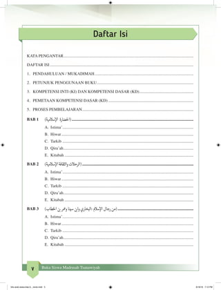 v Buku Siswa Madrasah Tsanawiyah
Daftar Isi
KATA PENGANTAR.............................................................................................................................
DAFTAR ISI...........................................................................................................................................
1.	 PENDAHULUAN / MUKADIMAH................................................................................................
2.	 PETUNJUK PENGGUNAAN BUKU.............................................................................................
3.	 KOMPETENSI INTI (KI) DAN KOMPETENSI DASAR (KD).....................................................
4.	 PEMETAAN KOMPETENSI DASAR (KD)...................................................................................
5.	 PROSES PEMBELAJARAN............................................................................................................
BAB 1	 )‫سالمية‬‫إ‬‫ال‬ ‫(احلضارة‬......................................................................................................................
A.	 Istima’...............................................................................................................................
B.	 Hiwar................................................................................................................................
C.	 Tarkib...............................................................................................................................
D.	 Qira’ah..............................................................................................................................
E.	 Kitabah.............................................................................................................................
BAB 2	 )‫سالمية‬‫إ‬‫ال‬‫الثقافة‬‫و‬‫(الرحالت‬............................................................................................................
A.	 Istima’...............................................................................................................................
B.	 Hiwar................................................................................................................................
C.	 Tarkib...............................................................................................................................
D.	 Qira’ah..............................................................................................................................
E.	 Kitabah.............................................................................................................................
BAB 3	 )‫طاب‬‫خ‬‫ال‬ ‫ن‬ ‫ب‬�‫ومعر‬‫سينا‬ ‫ن‬ ‫ب‬�‫ا‬‫و‬‫:البخاري‬‫سالم‬‫إ‬‫ال‬‫رجال‬‫(من‬..........................................................................
A.	 Istima’...............................................................................................................................
B.	 Hiwar................................................................................................................................
C.	 Tarkib...............................................................................................................................
D.	 Qira’ah..............................................................................................................................
E.	 Kitabah.............................................................................................................................
bhs arab siswa klas 9__revisi.indd 5 6/16/16 7:12 PM
 