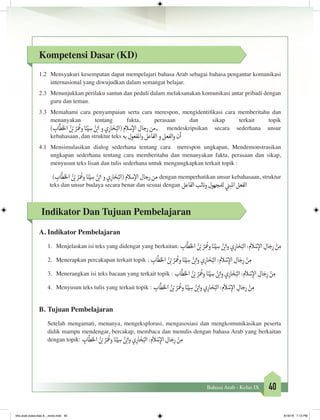 40Bahasa Arab - Kelas IX
Kompetensi Dasar (KD)
1.2	 Mensyukuri kesempatan dapat mempelajari bahasa Arab sebagai bahasa pengantar komunikasi
internasional yang diwujudkan dalam semangat belajar.
2.3	 Menunjukkan perilaku santun dan peduli dalam melaksanakan komunikasi antar pribadi dengan
guru dan teman.
3.3	 Memahami cara penyampaian serta cara merespon, mengidentifikasi cara memberitahu dan
menanyakan tentang fakta, perasaan dan sikap terkait topik
) ِ‫اب‬
َّ
‫ط‬َ‫خ‬‫ال‬ ُ‫ن‬ ْ‫ب‬� ُ‫ر‬َ ُ
‫وع‬ ‫ا‬َ‫ن‬ْ‫ي‬ ِ‫س‬ ُ‫ن‬ ْ‫ب‬�‫ا‬ ‫و‬ ‫ي‬ِ‫ار‬ َ‫خ‬ُ‫(الب‬ ‫سالم‬‫إ‬‫ال‬ ‫رجال‬ ‫,من‬ mendeskripsikan secara sederhana unsur
kebahasaan, dan struktur teks ‫به‬‫املفعول‬‫و‬‫الفاعل‬‫و‬‫الفعل‬‫و‬‫أن‬
4.1	Mensimulasikan dialog sederhana tentang cara merespon ungkapan, Mendemonstrasikan
ungkapan sederhana tentang cara memberitahu dan menanyakan fakta, perasaan dan sikap,
menyusun teks lisan dan tulis sederhana untuk mengungkapkan terkait topik :
) ِ‫اب‬
َّ
‫ط‬َ‫خ‬‫ال‬ ُ‫ن‬ ْ‫ب‬� ُ‫ر‬َ ُ
‫وع‬ ‫ا‬َ‫ن‬ْ‫ي‬ ِ‫س‬ ُ‫ن‬ ْ‫ب‬�‫ا‬ ‫و‬ ‫ي‬ِ‫ار‬ َ‫خ‬ُ‫(الب‬ ‫سالم‬‫إ‬‫ال‬ ‫رجال‬ ‫من‬ dengan memperhatikan unsur kebahasaan, struktur
teks dan unsur budaya secara benar dan sesuai dengan ‫الفاعل‬‫ئب‬ ‫ن‬�‫و‬‫لملجهول‬ ‫ي‬
‫ن‬�‫املب‬‫الفعل‬
Indikator Dan Tujuan Pembelajaran
A.	Indikator Pembelajaran
1.	 Menjelaskan isi teks yang didengar yang berkaitan: ِ‫اب‬
َّ
‫ط‬َ‫خ‬‫ال‬ ُ‫ن‬ ْ‫ب‬� ُ‫ر‬َ ُ
‫وع‬‫ا‬َ‫ن‬ْ‫ي‬ ِ‫س‬ ُ‫ن‬ ْ‫ب‬�‫ا‬‫و‬‫ي‬ِ‫ار‬ َ‫خ‬ُ‫الب‬:‫م‬
َ
‫ال‬ ْ‫س‬ِ‫إ‬‫ال‬ ِ‫ال‬ َ‫ج‬ِ‫ر‬ ْ‫ن‬ ِ‫م‬
2.	 Menerapkan percakapan terkait topik : ِ‫اب‬
َّ
‫ط‬َ‫خ‬‫ال‬ ُ‫ن‬ ْ‫ب‬� ُ‫ر‬َ ُ
‫وع‬‫ا‬َ‫ن‬ْ‫ي‬ ِ‫س‬ ُ‫ن‬ ْ‫ب‬�‫ا‬‫و‬‫ي‬ِ‫ار‬ َ‫خ‬ُ‫الب‬:‫م‬
َ
‫ال‬ ْ‫س‬ِ‫إ‬‫ال‬ ِ‫ال‬ َ‫ج‬ِ‫ر‬ ْ‫ن‬ ِ‫م‬
3.	 Menerangkan isi teks bacaan yang terkait topik : ‫اب‬
َّ
‫ط‬َ‫خ‬‫ال‬ ُ‫ن‬ ْ‫ب‬� ُ‫ر‬َ ُ
‫وع‬‫ا‬َ‫ن‬ْ‫ي‬ ِ‫س‬ ُ‫ن‬ ْ‫ب‬�‫ا‬‫و‬‫ي‬ِ‫ار‬ َ‫خ‬ُ‫الب‬:‫م‬
َ
‫ال‬ ْ‫س‬ِ‫إ‬‫ال‬ ِ‫ال‬ َ‫ج‬ِ‫ر‬ ْ‫ن‬ ِ‫م‬
4.	 Menyusun teks tulis yang terkait topik : ِ‫اب‬
َّ
‫ط‬َ‫خ‬‫ال‬ ُ‫ن‬ ْ‫ب‬� ُ‫ر‬َ ُ
‫وع‬‫ا‬َ‫ن‬ْ‫ي‬ ِ‫س‬ ُ‫ن‬ ْ‫ب‬�‫ا‬‫و‬‫ي‬ِ‫ار‬ َ‫خ‬ُ‫الب‬:‫م‬
َ
‫ال‬ ْ‫س‬ِ‫إ‬‫ال‬ ِ‫ال‬ َ‫ج‬ِ‫ر‬ ْ‫ن‬ ِ‫م‬
B.	Tujuan Pembelajaran
Setelah mengamati, menanya, mengeksplorasi, mengasosiasi dan mengkomunikasikan peserta
didik mampu mendengar, bercakap, membaca dan menulis dengan bahasa Arab yang berkaitan
dengan topik: ِ‫اب‬
َّ
‫ط‬َ‫خ‬‫ال‬ ُ‫ن‬ ْ‫ب‬� ُ‫ر‬َ ُ
‫وع‬‫ا‬َ‫ن‬ْ‫ي‬ ِ‫س‬ ُ‫ن‬ ْ‫ب‬�‫ا‬‫و‬‫ي‬ِ‫ار‬ َ‫خ‬ُ‫الب‬:‫م‬
َ
‫ال‬ ْ‫س‬ِ‫إ‬‫ال‬ ِ‫ال‬ َ‫ج‬ِ‫ر‬ ْ‫ن‬ ِ‫م‬
		
bhs arab siswa klas 9__revisi.indd 40 6/16/16 7:12 PM
 
