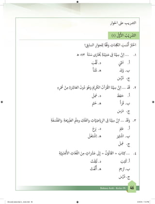 46Bahasa Arab - Kelas IX
‫احلوار‬ ‫عىل‬ ‫التدريب‬
)1(
ُ
‫ل‬َّ‫و‬
َ‫أ‬
‫ال‬ ُ‫ب‬ْ‫ي‬ ِ‫ر‬ ْ‫د‬َ‫الت‬
! ِ‫ق‬ِ‫اب‬ َ‫الس‬ ِ‫ار‬َ‫و‬ ِ‫لح‬ِ‫ل‬ ‫ا‬
ً
‫ق‬
ْ
‫ف‬ َ‫و‬ ِ‫ات‬ َ ِ
َ
‫الك‬ َ‫ب‬ َ‫س‬
ْ
‫ن‬
َ
‫أ‬ ْ َ‫ت‬�
ْ
‫اخ‬
1.	‫ه‬ 073
َ
‫ة‬َ‫ن‬ َ‫س‬ ‫ى‬ َ‫ار‬َ‫خ‬ ُ‫ب‬� ِ‫ة‬َ‫ن‬ْ‫ي‬ ِ‫د‬ َ‫م‬ ِ
‫ف‬
� ‫ا‬َ‫ن‬ْ‫ي‬ ِ‫س‬ ُ‫ن‬ ْ‫ب‬�ِ‫ا‬ ...
َ‫ب‬
ِّ
‫ق‬
ُ
‫ل‬ .‫د‬ 		َ‫ي‬
ِّ ُ‫س‬ 	.‫أ‬
َ
‫أ‬
َ
‫ش‬
َ
‫ن‬ .‫ه‬ 			َ‫د‬ِ‫ل‬ ُ‫و‬ 	.‫ب‬
َ‫س‬ِّ‫ر‬ُ‫د‬ 	.‫ج‬
2.	ِ‫ه‬ ِ‫ر‬ْ ُ
‫ع‬ ْ‫ن‬ ِ‫م‬ ِ‫ة‬ َ ِ‫ش‬�‫ا‬ َ‫الع‬
َ
‫ون‬ُ‫د‬ َ‫و‬ُ‫ه‬ َ‫و‬ َ ْ‫ي‬� ِ‫ر‬
َ
‫الك‬
َ
‫آن‬ ْ‫ر‬
ُ
‫الق‬ ‫ا‬َ‫ن‬ْ‫ي‬ ِ‫س‬ ُ‫ن‬ ْ‫ب‬�ِ‫ا‬ ... ْ‫د‬
َ
‫ق‬
َ
‫ل‬ ِ
َ
‫ع‬ .‫د‬ 		
َ
‫ظ‬ِ‫ف‬ َ‫ح‬ 	.‫أ‬
َ َ‫ت‬�
َ
‫خ‬ .‫ه‬ 			
َ
‫أ‬ َ‫ر‬
َ
‫ق‬ 	.‫ب‬
	 َ‫س‬َ‫ر‬َ‫د‬ 	.‫ج‬
3.	ِ‫ة‬
َ
‫ف‬ َ‫س‬
ْ
‫ل‬
َ
‫الف‬َ‫و‬ َ ِ‫ة‬ َ‫ع‬ْ‫ي‬ ِ‫ب‬
َ
‫الط‬ ِ
ْ
‫ل‬ ِ‫وع‬ ِ‫ك‬
َ
‫ل‬
َ
‫والف‬ ِ‫ات‬َّ‫ي‬ ِ‫ض‬ َ‫ي‬� ِ‫الر‬ ِ
‫ف‬
� ‫ا‬َ‫ن‬ْ‫ي‬ ِ‫س‬ ُ‫ن‬ ْ‫ب‬�‫ا‬ ... ْ‫د‬
َ
‫ق‬ َ‫و‬
َ‫ع‬َ َ‫ب‬� .‫د‬ 			َ ِ‫ل‬َ‫ع‬ 	.‫أ‬
َ
‫ل‬
َ
‫غ‬َ‫ت‬
ْ
‫ش‬ِ‫ا‬ .‫ه‬ 		َ‫ر‬َ َ‫ت‬�
ْ
‫اش‬ 	.‫ب‬
	
َ
‫ل‬ ِ
َ
‫ج.	ع‬
4.	ِ‫ة‬َّ‫ي‬ِ‫ب‬َ‫ن‬ ْ‫ج‬
َ‫أ‬
‫ال‬ ِ‫ات‬
َ
‫غ‬
ُ
‫الل‬ َ‫ن‬ ِ‫م‬ ٍ‫ات‬ َ َ‫ش‬�َ‫ع‬
َ
‫ل‬ِ‫إ‬ «
ُ
‫ن‬ْ‫و‬
ُ
‫ان‬
َ
‫الق‬ « َ‫اب‬َ‫ت‬ِ‫ك‬ ...
ْ‫ت‬
َ
‫ل‬ِ‫ق‬
ُ
‫ن‬ .‫د‬ 			َ‫ب‬ِ‫ت‬
ُ
‫ك‬ .‫أ‬
ْ‫ت‬
َ
‫ف‬
ِّ
‫ل‬
ُ
‫أ‬ .‫ه‬ 			َ ِ‫ج‬� ُ‫ت‬� .‫ب‬
َ‫س‬ِّ‫ر‬ُ‫د‬ .‫ج‬
bhs arab siswa klas 9__revisi.indd 46 6/16/16 7:12 PM
 