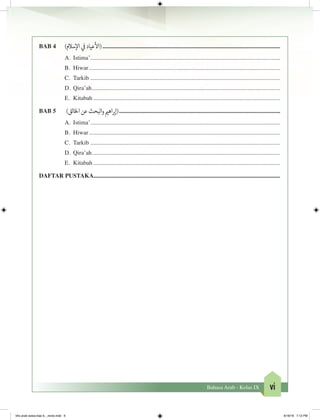viBahasa Arab - Kelas IX
BAB 4	 )‫سالم‬‫إ‬‫ال‬ ‫ي‬
‫ف‬
�‫عياد‬
‫أ‬
‫(ال‬.......................................................................................................................
A.	 Istima’...............................................................................................................................
B.	 Hiwar................................................................................................................................
C.	 Tarkib...............................................................................................................................
D.	 Qira’ah..............................................................................................................................
E.	 Kitabah.............................................................................................................................
BAB 5	 )‫الق‬‫خ‬‫ال‬‫عن‬‫البحث‬‫و‬ ‫ي‬�‫اه‬ ‫ب‬�‫(إ‬............................................................................................................
A.	 Istima’...............................................................................................................................
B.	 Hiwar................................................................................................................................
C.	 Tarkib...............................................................................................................................
D.	 Qira’ah..............................................................................................................................
E.	 Kitabah.............................................................................................................................
DAFTAR PUSTAKA.............................................................................................................................
bhs arab siswa klas 9__revisi.indd 6 6/16/16 7:12 PM
 