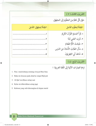 51 Buku Siswa Madrasah Tsanawiyah
) 3 ( ‫الثالث‬ ُ‫ب‬ْ‫ي‬ ِ‫ر‬ ْ‫د‬َ‫الت‬
ِ‫ل‬ْ‫و‬ ُ‫ه‬ ْ‫�ج‬ َ‫امل‬
َ
‫ل‬ِ‫إ‬ ِ‫م‬ ْ‫و‬
ُ
‫ل‬ ْ‫ع‬ َ‫امل‬ َ‫ن‬ ِ‫م‬ ٍ‫ة‬ َ
‫ل‬ْ ُ‫ج‬�
َّ ُ
‫ك‬ ‫ل‬ِّ‫و‬ َ‫ح‬
ِ‫ل‬ ِ‫اع‬
َ
‫الف‬ ‫م‬ ْ‫و‬
ُ
‫ل‬ ْ‫ع‬ َ ِ‫ل‬
ُ‫ة‬ َ
‫ل‬ ْ‫م‬ُ‫لج‬‫ا‬ِ‫ل‬ ِ‫اع‬
َ
‫الف‬ ِ‫ل‬ْ‫و‬ ُ‫ه‬ ْ‫�ج‬ َ ِ‫ل‬
ُ‫ة‬ َ
‫ل‬ ْ‫م‬ُ‫لج‬‫ا‬
َ ْ‫ي‬� ِ‫ر‬
َ
‫الك‬
َ
‫رآن‬
ُ
‫الق‬ ُ ِ‫ل‬ ْ‫س‬ ُ‫امل‬
َ
‫أ‬ َ‫ر‬
َ
‫ق‬ .1
‫ا‬ً‫ن‬َ‫ب‬
َ
‫ل‬ ‫ي‬ ‫ب‬� َّ‫الص‬ َ‫ب‬ ِ
َ‫ش‬� .2
َ‫ام‬ َ‫ع‬
َ
‫الط‬ ُّ‫م‬
ُ‫أ‬
‫ال‬ ْ‫ت‬ َ‫خ‬َ‫ب‬
َ
‫ط‬ .3
ِ‫س‬ْ‫ر‬ َ‫الد‬ ِ‫ن‬َ‫ع‬
َ
‫اذ‬َ‫ت‬ ْ‫س‬
ُ‫أ‬
‫ال‬ ُ‫ب‬ِ‫ل‬‫ا‬
َ
‫الط‬
َ
‫ل‬
َ
‫أ‬ َ‫س‬ .4
َ
‫ن‬ْ‫و‬ُ‫ي‬ ِ‫ز‬ِ‫ف‬ِ‫ل‬ِ‫الت‬ ‫ي‬ ‫ب‬�‫أ‬ َ‫د‬َ‫اه‬
َ
‫ش‬ .5
............................................1
............................................2
............................................3
............................................4
............................................5
) 4( ‫ابع‬‫ر‬‫ال‬ ُ‫ب‬ْ‫ي‬ ِ‫ر‬ ْ‫د‬َ‫الت‬
! ِ‫ة‬ّ‫ي‬ِ‫ب‬ َ‫ر‬ َ‫الع‬ ِ‫ة‬
َ
‫غ‬
ُ
‫الل‬
َ
‫ل‬ِ‫إ‬
َ
‫ة‬َ‫ي‬ِ‫ت‬
‫آ‬
‫ال‬ ِ‫ات‬ َ‫ار‬َ‫ب‬ ِ‫الع‬ ْ ِ‫ج‬�ْ َ‫ت‬�
1.	 Para murid ditanya tentang riwayat Ibnu Sina
2.	 Buku ini disusun pada abad ke empat Hijriyah
3.	 Al-Qur’an dibaca setiap saat
4.	 Kelas ini dibersihkan setiap pagi
5.	 Kalimat yang sulit diterangkan di depan murid
bhs arab siswa klas 9__revisi.indd 51 6/16/16 7:12 PM
 