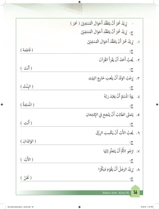 56Bahasa Arab - Kelas IX
) ُ‫ر‬َ ُ
‫ع‬ ( َ‫ن‬ ْ‫ي‬� ِ ِ‫ل‬ ْ‫س‬ ُ ْ
‫ال‬
َ
‫ال‬َ‫و‬ ْ‫ح‬
َ
‫أ‬ َ‫د‬
َّ
‫ق‬
َ
‫ف‬َ‫ت‬َ‫ي‬
ْ
‫ن‬
َ
‫أ‬ ُ‫ر‬َ ُ
‫ع‬ ُ‫د‬ْ‫ي‬ ِ
ُ‫ي‬� 	-
َ‫ن‬ ْ‫ي‬� ِ ِ‫ل‬ ْ‫س‬ ُ ْ
‫ال‬
َ
‫ال‬َ‫و‬ ْ‫ح‬
َ
‫أ‬ َ‫د‬
َّ
‫ق‬
َ
‫ف‬َ‫ت‬َ‫ي‬
ْ
‫ن‬
َ
‫أ‬ ُ‫ر‬َ ُ
‫ع‬ ُ‫د‬ْ‫ي‬ ِ
ُ‫ي‬� 	 .‫ج‬
َ‫ن‬ ْ‫ي‬� ِ ِ‫ل‬ ْ‫س‬ ُ ْ
‫ال‬
َ
‫ال‬َ‫و‬ ْ‫ح‬
َ
‫أ‬ َ‫د‬
َّ
‫ق‬
َ
‫ف‬َ‫ت‬َ‫ي‬
ْ
‫ن‬
َ
‫أ‬ ُ‫ر‬َ ُ
‫ع‬ ُ‫د‬ْ‫ي‬ ِ
ُ‫ي‬� 	 .1
) ‫ة‬ َ‫م‬ِ‫اط‬
َ
‫ف‬ ( 	.‫ج‬
َ
‫آن‬ ْ‫ر‬
ُ
‫الق‬
َ
‫أ‬ َ‫ر‬
ْ
‫ق‬َ‫ي‬
ْ
‫ن‬
َ
‫أ‬ ُ‫د‬َ ْ‫ح‬
َ
‫أ‬ ُّ‫ب‬ ِ
ُ‫ي‬� 	 .2
) َ‫ت‬
ْ
‫ن‬
َ
‫أ‬ ( 	.‫ج‬
ِ‫ت‬ْ‫ي‬َ‫الب‬ َ‫ج‬ِ‫ار‬
َ
‫خ‬ َ‫ب‬ َ‫ع‬
ْ
‫ل‬َ‫ي‬
ْ
‫ن‬
َ
‫أ‬ ُ‫د‬
َ
‫ل‬َ‫الو‬ ُ‫ب‬
َ
‫غ‬ْ َ‫ي‬� 	 .3
) ُ‫ت‬
ْ
‫ن‬ ِ‫الب‬ ( 	.‫ج‬
ُ‫ه‬َّ‫ب‬ َ‫ر‬ َ‫د‬ُ‫ب‬ ْ‫ع‬َ‫ي‬
ْ
‫ن‬
َ
‫أ‬ ُ ِ‫ل‬ ْ‫س‬
ُ
‫ال‬ ُّ‫د‬َ‫و‬َ‫ي‬ 	 .4
)
ُ
‫ة‬ َ ِ‫ل‬ ْ‫س‬
ُ
‫ال‬ ( 	.‫ج‬
ِ‫ان‬ َ‫ح‬ِ‫ت‬ ْ‫م‬ِ‫إ‬‫ال‬ ‫ي‬
‫ف‬
� َ‫ح‬ َ‫ج‬ْ‫ن‬َ‫ي‬
ْ
‫ن‬
َ
‫أ‬ ُ‫ب‬ِ‫ل‬‫ا‬
َ
‫الط‬ َّ‫ن‬� َ‫م‬َ‫ت‬َ‫ي‬ 	 .5
) ِ‫ت‬
ْ
‫ن‬
َ
‫أ‬ ( 	.‫ج‬
َ
‫ق‬
ْ
‫ز‬ ِ‫الر‬ َ‫ب‬ ِ‫س‬
ْ
‫ك‬َ‫ي‬
ْ
‫ن‬
َ
‫أ‬ ُ‫ب‬
َ‫أ‬
‫ال‬ ُّ‫ب‬ ِ
ُ‫ي‬� 	 .6
) ِ‫ان‬ َ‫د‬ِ‫ل‬‫ا‬َ‫الو‬ ( 	.‫ج‬
‫ا‬َ ُ‫ن‬�ْ‫ب‬ِ‫ا‬ َ َّ
‫ل‬ َ‫ع‬َ‫ت‬َ‫ي‬
ْ
‫ن‬
َ
‫أ‬ ُّ‫م‬
ُ‫أ‬
‫ال‬ ‫و‬ ُ‫ج‬ْ َ‫ت‬� 	.7
) ُ‫ب‬
َ‫أ‬
‫ال‬ ( 	.‫ج‬
‫ا‬ ً‫ر‬
ِّ
‫ك‬َ‫ب‬ ُ‫م‬ َ‫م‬ ْ‫و‬
ُ
‫ق‬َ‫ي‬
ْ
‫ن‬
َ
‫أ‬
ُ
‫ل‬ ُ‫ج‬َ‫الر‬ ُ‫د‬ْ‫ي‬ ِ
ُ‫ي‬� 	 .8
) ُ‫ن‬ْ َ‫ن‬
� ( 	.‫ج‬
bhs arab siswa klas 9__revisi.indd 56 6/16/16 7:12 PM
 