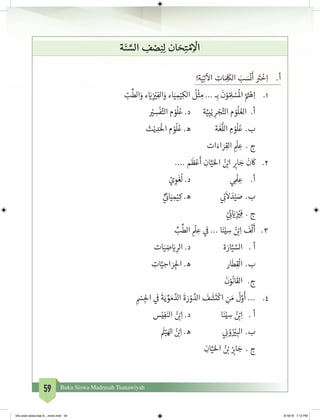 59 Buku Siswa Madrasah Tsanawiyah
‫ة‬َ‫ن‬ َّ‫الس‬ ِ‫ف‬ ْ‫ص‬ِ‫ن‬ِ‫ل‬ ‫ان‬ َ‫ح‬ِ‫ت‬ ْ‫م‬ِ
ْ
‫ال‬
!‫ة‬َ‫ي‬ِ‫ت‬
‫آ‬
‫ال‬ ِ‫ات‬ َ ِ
َ
‫الك‬ َ‫ب‬ َ‫س‬
ْ
‫ن‬
َ
‫أ‬ َ‫ت‬�
ْ
‫خ‬ِ‫ا‬ 	.‫أ‬
		ّ‫ب‬
ِّ
‫الط‬َ‫و‬ ‫ء‬ َ‫ي‬�ِ
‫ز‬ ْ‫ي‬�ِ‫الف‬َ‫و‬ ‫اء‬َ‫ي‬ ِ‫م‬ْ‫ي‬ِ‫الك‬
ُ
‫ل‬
ْ
‫ث‬ ِ‫م‬ ... ‫ـ‬ِ‫ب‬
َ
‫ن‬ْ‫و‬ ُ ِ‫ل‬ ْ‫س‬
ُ
‫ال‬ َّ َ‫ت‬�ْ‫ه‬ِ‫ا‬ 	.1
ْ‫ي‬� ِ‫س‬
ْ
‫ف‬َّ‫الت‬ ‫م‬ ْ‫و‬
ُ
‫ل‬ُ‫ع‬ .‫د‬ 	‫ة‬َّ‫ي‬ِ‫ب‬ْ‫ي‬ ِ‫ر‬ ْ‫ج‬َّ‫الت‬ ‫م‬ ْ‫و‬
ُ
‫ل‬ ُ‫الع‬ .‫أ‬
‫ث‬ْ‫ي‬ ِ‫د‬َْ
‫ال‬ ‫م‬ ْ‫و‬
ُ
‫ل‬ُ‫ع‬ .‫ه‬ 		‫ة‬
َ
‫غ‬
ُّ
‫الل‬ ِ‫م‬ ْ‫و‬
ُ
‫ل‬ُ‫	ع‬.‫ب‬
‫ات‬َ‫اء‬ َ‫ر‬ِ‫الق‬ ِ
ْ
‫ل‬ ِ‫ع‬ 	. ‫ج‬
.... ‫م‬
َ
‫ظ‬ْ‫ع‬
َ
‫أ‬ ِ‫ان‬َّ‫ي‬َ‫احل‬ ُ‫ن‬ ْ‫ب‬�‫ا‬ ِ‫ب‬�‫ا‬ َ‫ج‬
َ
‫ن‬
َ
‫ك‬ 	.2
ّ‫ي‬ ِ‫و‬
َ
‫غ‬
ُ
‫ل‬ .‫د‬ 			‫ي‬ ِ
ْ
‫ل‬ ِ‫ع‬ 	.‫أ‬
ٍّ‫ي‬
‫ئ‬�‫ا‬َ‫ي‬ ِ‫م‬ْ‫ي‬ِ‫ك‬ .‫ه‬ 		‫ي‬ ِ
‫ن‬�
َ
‫ال‬ َ‫د‬ْ‫ي‬ َ‫ص‬ 	.‫ب‬
ّ‫ي‬ ِ
‫ئ‬� َ‫ي‬�ِ
‫ز‬ ْ‫ي‬�ِ‫ف‬ 	. ‫ج‬
ِّ‫ب‬
ِّ
‫الط‬ ِ
ْ
‫ل‬ ِ‫ع‬ ‫ي‬
‫ف‬
� ... ‫ا‬َ‫ن‬ْ‫ي‬ ِ‫س‬ ُ‫ن‬ ْ‫ب‬�ِ‫ا‬
َ
‫ف‬
َّ
‫ل‬
َ
‫أ‬ 	 .3
‫ات‬َ‫ي‬ ِ‫ض‬ َ‫ي‬� ِ‫الر‬ .‫د‬ 		‫ة‬ َ‫ار‬َّ‫ي‬ َّ‫الس‬ 	. ‫أ‬
ِ‫ات‬َّ‫ي‬ ِ‫اح‬ َ‫ر‬ ِ‫لج‬‫ا‬ .‫ه‬ 		‫ار‬
َ
‫ط‬ِ‫ق‬
ْ
‫ال‬ 	.‫ب‬
َ
‫ن‬ْ‫و‬
ُ
‫ان‬
َ
‫الق‬ 	.‫ج‬
ِ
ْ‫س‬ ِ‫لج‬‫ا‬ ‫ي‬
‫ف‬
�
َ
‫ة‬َ‫ي‬ ِّ‫و‬ َ‫م‬ َّ‫الد‬
َ
‫ة‬ َ‫ر‬ ْ‫و‬ َّ‫الد‬
َ
‫ف‬
َ
‫ش‬
َ
‫ت‬
ْ
‫اك‬ ِ‫ن‬ َ‫م‬
ُ
‫ل‬َّ‫و‬
َ
‫أ‬ ... 	.4
‫س‬ْ‫ي‬ِ‫ف‬َ‫الن‬ ُ‫ن‬ ْ‫ب‬�ِ‫ا‬ .‫د‬ 		‫ا‬َ‫ن‬ْ‫ي‬ ِ‫س‬ ُ‫ن‬ ْ‫ب‬�ِ‫ا‬ 	. ‫أ‬
َ‫ث‬�ْ‫ي‬َ‫اهل‬ ُ‫ن‬ ْ‫ب‬�ِ‫ا‬ .‫ه‬ 		‫ي‬ ِ
‫ن‬� ْ‫و‬ُ ْ‫ي‬� ِ‫الب‬ 	.‫ب‬
ِ‫ان‬َّ‫ي‬َ‫احل‬ ُ‫ن‬ ْ‫ب‬� ُ
ِ‫ب‬�‫ا‬ َ‫ج‬ 	. ‫ج‬
bhs arab siswa klas 9__revisi.indd 59 6/16/16 7:12 PM
 