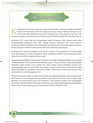 vii Buku Siswa Madrasah Tsanawiyah
Pendahuluan
K
urikulum 2013 disusun untuk menyempurnakan kurikulum sebelumnya dengan pendekatan
belajar aktif berdasarkan nilai-nilai agama dan budaya bangsa. Berkaitan dengan hal ini,
Pemerintah telah melakukan penyesuaian beberapa nama mata pelajaran yang antara lain
adalah mata pelajaran Pendidikan Agama Islam menjadi Pendidikan Agama Islam dan Budi Pekerti.
Kurikulum 2013 sudah tidak lagi menggunakan standar kompetensi (SK) sebagai acuan dalam
mengembangkan kompetensi dasar (KD). Sebagai gantinya, Kurikulum 2013 telah menyusun
kompetensi inti (KI). Kompetensi inti adalah tingkat kemampuan untuk mencapai standar kompetensi
lulusan yang harus dimiliki seorang peserta didik pada setiap kelas atau program
Kompetensi Inti memuat kompetensi sikap spiritual, sikap sosial, pengetahuan, dan keterampilan
yang dikembangkan ke dalam Kompetensi Dasar. Perubahan perilaku dalam pengamalan ajaran
agama dan budi pekerti menjadi perhatian utama
Tujuan penyusunan Buku ini adalah untuk membantu siswa dalam memperlajari BahasaArab, sebagai
bahasa komunikasi lesan maupun tulisan dan bahasa agama. Dengan demikian, tujuan pembelajaran
diharapkan dapat tercapai secara optimal dan selaras dengan tujuan pendidikan nasional yaitu
mengembangkan potensi peserta didik agar menjadi manusia yang beriman dan bertakwa kepada
Tuhan Yang Maha Esa, berakhlak mulia, sehat, berilmu, cakap, kreatif, mandiri, dan menjadi warga
yang demokratis serta bertanggung jawab.
Sebagai edisi pertama, buku ini sangat terbuka untuk terus dilakukan perbaikan dan penyempurnaan.
Oleh karena itu, kami mengundang para pembaca memberikan kritik, saran, dan masukan untuk
perbaikan dan penyempurnaan pada edisi berikutnya. Atas kontribusi tersebut, kami mengucapkan
terima kasih. Mudah-mudahan kita dapat memberikan yang terbaik bagikemajuan dunia pendidikan
dalam rangka mempersiapkan generasi seratus tahun Indonesia Merdeka (2045).
bhs arab siswa klas 9__revisi.indd 7 6/16/16 7:12 PM
 