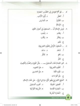 60Bahasa Arab - Kelas IX
ِ‫ة‬ َ‫ار‬ َ‫ض‬َ‫احل‬ ‫و‬ ِ‫م‬ ُّ‫د‬
َ
‫ق‬َ‫الت‬
َ
‫ل‬ِ‫إ‬ ِ‫ل‬ ِ‫ام‬َ‫و‬ َ‫الع‬ ُّ َ
‫ه‬
َ
‫أ‬ َ‫و‬ُ‫ه‬ ... 	.5
ِ‫اب‬َ‫ب‬
ْ
‫ل‬
َ‫أ‬
‫ال‬ ‫و‬
ُ
‫ل‬ ْ‫و‬
ُ
‫أ‬ .‫د‬ 			
ُ
‫قل‬ َ‫الع‬ .‫أ‬
ُ‫س‬ِ‫ار‬ َ‫د‬ َ ْ
‫ال‬ .‫هـ‬ 		
ُ
‫ن‬ْ‫و‬
ُ
‫ان‬
َ
‫الق‬ .‫ب‬
ُ‫م‬
َ
‫ال‬ ْ‫س‬ِ‫إ‬‫ال‬ . ‫ج‬
ِ‫ن‬ْ‫و‬
َ
‫الك‬ ِ‫ال‬َ‫و‬ ْ‫ح‬
َ
‫أ‬ ‫ي‬ ِ
‫ف‬
�
َ
‫ن‬ْ‫و‬ ُ ِ‫ل‬ ْ‫س‬ ُ‫الـم‬ ...
ْ
‫ن‬
َ
‫أ‬ ‫م‬
َ
‫ال‬ ْ‫س‬ِ‫إ‬‫ال‬ َ‫ض‬َ‫ر‬
َ
‫ف‬ 	.6
َ‫ب‬ ِ‫ه‬
ْ
‫ذ‬ُ‫ي‬ .‫د‬ 			‫م‬ ّ‫د‬
َ
‫ق‬َ‫ت‬َ‫ي‬ 	. ‫أ‬
َ‫ب‬ُ‫ت‬
ْ
‫ك‬َ‫ي‬ .‫ه‬ 			َ‫ر‬
َّ
‫ك‬
َ
‫ف‬َ‫ت‬َ‫ي‬ 	.‫ب‬
‫م‬َ ْ‫ف‬�َ‫ي‬	 .‫ج‬
.ِ‫ة‬َّ‫ي‬ِ‫ب‬ْ‫ي‬ ِ‫ر‬ ْ‫ج‬َ‫الت‬ ِ‫م‬ ْ‫و‬
ُ
‫ل‬ ُ‫لع‬ ِ‫ب‬�
ُ
‫ل‬ِ‫ئ‬‫ا‬َ‫و‬
َ‫أ‬
‫ال‬
َ
‫ن‬ْ‫و‬ ُ ِ‫ل‬ ْ‫س‬
ُ
‫ال‬ ... 	.7
َ‫د‬َ‫اع‬ َ‫س‬ .‫د‬ 			َ‫د‬َ‫اه‬
َ
‫ش‬ 	.‫أ‬
َ‫ر‬
َّ
‫ك‬
َ
‫ف‬
َ
‫ت‬ .‫ه‬ 			َّ َ‫ت‬�ْ‫ه‬ِ‫	ا‬.‫ب‬
َ َّ
‫ل‬ َ‫ع‬
َ
‫ت‬ 	 .‫ج‬
ِ‫اء‬َ‫ي‬ ِ‫م‬ْ‫ي‬ِ‫ك‬
ْ
‫ال‬َ‫و‬ ِّ‫ب‬
ِّ
‫الط‬َ‫و‬ ِ‫ء‬ َ‫ي‬�ِ
‫ز‬ ْ‫ي‬�ِ‫ف‬
ْ
‫ال‬
ُ
‫ل‬
ْ
‫ث‬ ِ‫م‬ ... ‫بــــ‬ َ‫ن‬ ْ‫ي‬� ِ ِ‫ل‬ ْ‫س‬ ُ ْ
‫ال‬ ِ‫اء‬ َ َ
‫ل‬ُ‫ع‬ ُ‫ام‬ َ‫م‬ِ‫ت‬�ْ‫اه‬ َ‫ر‬ َ َ‫ظ‬� 	.8
‫يد‬ ِ‫و‬ ْ‫ج‬َ‫الت‬ ِ
ْ
‫ل‬ ِ‫ع‬ .‫د‬ 		ِ‫ة‬َّ‫ي‬ِ‫ب‬ْ‫ي‬ ِ‫ر‬ ْ‫ج‬َّ‫الت‬ ِ‫م‬ ْ‫و‬
ُ
‫ل‬ ُ‫ع‬
ْ
‫ال‬ 	.‫أ‬
	‫ن‬ ‫ي‬� ِ‫س‬ ْ‫ح‬َ‫الت‬ ِ
ْ
‫ل‬ ِ‫ع‬ .‫ه‬ 			ِ‫ة‬
َ
‫غ‬
َّ
‫الل‬ ِ‫م‬ ْ‫و‬
ُ
‫ل‬ُ‫	ع‬.‫ب‬
ِ‫ات‬َ‫اء‬ َ‫ر‬ِ‫ق‬
ْ
‫ال‬ ِ
ْ
‫ل‬ ِ‫ع‬ 	 .‫ج‬
. ِ‫سالم‬‫إ‬‫ال‬ ِ‫اء‬ َ َ
‫ل‬ُ‫ع‬
َ
‫ل‬َ‫ع‬ ... ِ
‫خ‬ ْ‫ي‬�ِ‫ر‬ َ‫ت‬� ‫ي‬ ِ
‫ف‬
� ‫ة‬ َّ‫ر‬ َ‫م‬ ِ‫ل‬َّ‫و‬
َ‫أ‬
‫ل‬ َ‫ر‬ َ‫ه‬
ْ
‫ظ‬َ‫ي‬ ُّ‫ي‬ ِ‫ب‬�ْ‫ي‬ ِ‫ر‬ ْ‫ج‬َّ‫الت‬ ُ‫ج‬َ ْ‫ن‬� َ ْ
‫ال‬ 	.9
	َ‫ن‬ ْ‫ي‬� ِ ِ‫ل‬ ْ‫س‬ ُ‫مل‬
ْ
‫ا‬ ِ‫ب‬َ‫ر‬ َ‫ع‬
ْ
‫ال‬ .‫د‬ 		ِ‫ة‬
َ
‫ث‬ْ‫ي‬ ِ‫د‬َْ
‫ال‬ ِ‫ر‬ ْ‫و‬ ُ‫ص‬ ُ‫ع‬
ْ
‫ال‬ 	.‫أ‬
‫ة‬َّ‫ي‬ِ‫ن‬‫آ‬ ْ‫ر‬
ُ
‫ق‬
ْ
‫ال‬ ‫ة‬ َ‫ع‬ْ‫ي‬ ِ
َّ‫ش‬�‫ال‬ .‫ه‬ 		ِ‫ة‬ َ‫م‬ ِ‫اد‬
َ
‫ق‬
ْ
‫ال‬ ِ‫ة‬ َ‫ار‬ َ‫ض‬َْ
‫	ال‬.‫ب‬
ِ‫ة‬َّ‫ي‬ ِ
َ‫ش‬�َ‫ب‬
ْ
‫ال‬ ِ‫ة‬ َ‫ار‬ َ‫ض‬َْ
‫ال‬ 	 .‫ج‬
bhs arab siswa klas 9__revisi.indd 60 6/16/16 7:12 PM
 