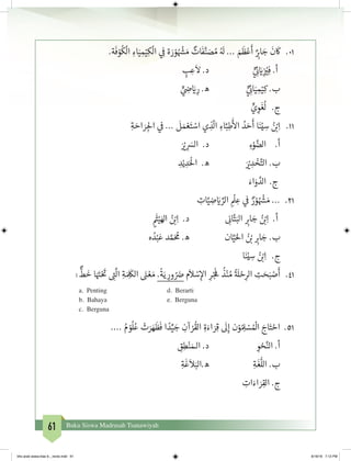 61 Buku Siswa Madrasah Tsanawiyah
	.‫ة‬
َ
‫ف‬ ْ‫و‬
ُ
‫ك‬
ْ
‫ال‬ ِ‫اء‬َ‫ي‬ ِ‫م‬ْ‫ي‬ِ‫ك‬
ْ
‫ال‬ ‫ي‬ ِ
‫ف‬
� ‫ة‬ َ‫ر‬ ْ‫و‬ ُ ْ‫ش‬� َ‫م‬ ٌ‫ات‬
َ
‫ف‬َّ‫ن‬ َ‫ص‬ ُ‫م‬ ُ َ
‫ل‬ ... َ‫م‬
َ
‫ظ‬ْ‫ع‬
َ
‫أ‬ ٌ
ِ‫ب‬�‫ا‬ َ‫ج‬
َ
‫ن‬
َ
‫ك‬ 	.01
ٍ‫ب‬ ِ‫ع‬
َ
‫ال‬ .‫د‬ 			ٍّ‫ي‬ ِ
‫ئ‬� َ‫ي‬�ِ
‫ز‬ ْ‫ي‬�ِ‫ف‬ .‫أ‬
		ٍّ‫ي‬ ِ‫ض‬� َ‫ي‬� ِ‫ر‬ .‫ه‬ 		ٍّ‫ي‬ ِ
‫ئ‬�‫ا‬َ‫ي‬ ِ‫م‬ْ‫ي‬ِ‫ك‬ .‫ب‬
ٍّ‫ي‬ ِ‫و‬
َ
‫غ‬
ُ
‫ل‬ 	 .‫ج‬
ِ‫ة‬ َ‫اح‬ َ‫ر‬ ِ‫لج‬‫ا‬ ‫ي‬
‫ف‬
� ...
َ
‫ل‬ َ‫م‬ ْ‫ع‬َ‫ت‬ ْ‫اس‬ ‫ي‬ ِ‫ذ‬
ّ
‫ال‬ ِ‫اء‬َّ‫ب‬ِ‫ط‬
َ‫أ‬
‫ال‬ ُ‫د‬ َ‫ح‬
َ
‫أ‬ ‫ا‬َ‫ن‬ْ‫ي‬ ِ‫س‬ ُ‫ن‬ ْ‫ب‬�ِ‫ا‬ 	.11
	َ ْ‫ي‬� ِ
َ‫الس‬ .‫د‬ 			ِ‫ء‬ْ‫و‬ َّ‫الض‬ 	.‫أ‬
ِ‫د‬ْ‫ي‬ ِ‫د‬َْ
‫ال‬ .‫ه‬ 		َ ْ‫ي‬� ِ‫د‬ ْ‫خ‬َّ‫الت‬ .‫ب‬
َ‫اء‬َ‫و‬ َّ‫الد‬	 .‫ج‬
ِ‫ات‬َّ‫ي‬ ِ‫ض‬ َ‫ي‬� ِّ‫الر‬ ِ
ْ
‫ل‬ ِ‫ع‬ ‫ي‬
‫ف‬
� ٌ‫ر‬ ْ‫و‬ ُ ْ‫ش‬� َ‫م‬ ... 	.21
ٍ
َ‫ث‬�ْ‫ي‬َ‫اهل‬ ُ‫ن‬ ْ‫ب‬�ِ‫ا‬ .‫د‬ 		ِ
‫ن‬�‫ا‬َّ‫ت‬َ‫الب‬ ِ‫ب‬�‫ا‬ َ‫ج‬ ُ‫ن‬ ْ‫ب‬�ِ‫ا‬ .‫أ‬
‫ه‬ ُ‫د‬ْ‫ب‬َ‫ع‬ ‫د‬ َّ‫م‬َ ُ
‫م‬ .‫ه‬ 		‫ان‬َّ‫ي‬َ‫احل‬ ُ‫ن‬ ْ‫ب‬� ِ‫ب‬�‫ا‬ َ‫ج‬ .‫ب‬
‫ا‬َ‫ن‬ْ‫ي‬ ِ‫س‬ ُ‫ن‬ ْ‫ب‬�ِ‫ا‬ 	 .‫ج‬
:
ٌّ
‫ط‬
َ
‫خ‬ ‫ا‬َ َ‫ت‬�ْ َ‫ت‬
� ِ‫ت‬�
َّ
‫ال‬ ِ‫ة‬ َ ِ
َ
‫الك‬ َ‫ن‬� ْ‫ع‬ َ‫م‬ .
ً
‫ة‬َ‫ي‬ ِ‫ور‬ ُ َ‫ض‬� ‫م‬
َ
‫ال‬ ْ‫س‬ِ‫إ‬‫ال‬ ِ‫ر‬ْ‫ج‬
َ‫ف‬
�
ُ
‫ذ‬ْ‫ن‬ ُ‫م‬
ُ‫ة‬ َ
‫ل‬ ْ‫ح‬ِ‫الر‬ ِ‫ت‬ َ‫ح‬َ‫ب‬ ْ‫ص‬
َ
‫أ‬ 	.41
d. Berartia. Penting
e. Bergunab. Bahaya
c. Berguna
.... ُ‫م‬ ْ‫و‬
ُ
‫ل‬ُ‫ع‬ ْ‫ت‬َ‫ر‬ َ‫ه‬
َ
‫ظ‬
َ
‫ف‬ ‫ا‬ ً‫د‬ِّ‫ي‬ َ‫ج‬ ِ‫آن‬ ْ‫ر‬
ُ
‫الق‬ ِ‫ة‬َ‫اء‬ َ‫ر‬ِ‫ق‬
َ
‫ل‬ِ‫إ‬ ‫ن‬ْ‫و‬ ُ ِ‫ل‬ ْ‫س‬ ُ ْ
‫ال‬ َ‫اج‬َ‫ت‬ ْ‫اح‬ 	.51
ِ‫ق‬ِ‫ط‬ْ‫ن‬ َ‫الـم‬ .‫د‬ 		 	ِ‫و‬ ْ‫ح‬َّ‫الن‬ .‫أ‬
ِ‫ة‬
َ
‫غ‬
َ
‫ال‬َ‫ه.الب‬ 			ِ‫ة‬
َ
‫غ‬
ُّ
‫الل‬ .‫ب‬
ِ‫ات‬َ‫اء‬ َ‫ر‬ِ‫الق‬ .‫ج‬
bhs arab siswa klas 9__revisi.indd 61 6/16/16 7:12 PM
 