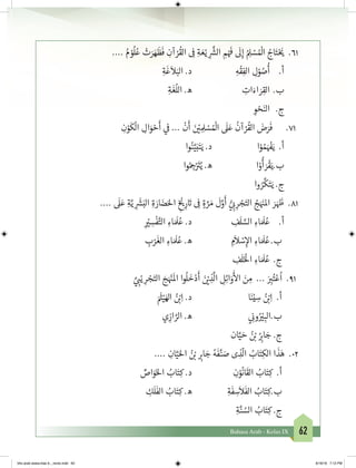 62Bahasa Arab - Kelas IX
.... ُ‫م‬ ْ‫و‬
ُ
‫ل‬ُ‫ع‬ ْ‫ت‬َ‫ر‬ َ‫ه‬
َ
‫ظ‬
َ
‫ف‬ ِ‫آن‬ ْ‫ر‬
ُ
‫الق‬ ِ
‫ف‬
� ِ‫ة‬ َ‫ع‬ْ‫ي‬ ِ
َّ‫ش‬�‫ال‬ ِ‫م‬ْ َ‫ف‬
�
َ
‫ل‬ِ‫إ‬ ُ ِ‫ل‬ ْ‫س‬ ُ ْ
‫ال‬ ُ‫اج‬َ‫ت‬ْ َ‫ي‬� 	 .61
ِ‫ة‬
َ
‫غ‬
َ
‫ال‬َ‫الب‬ .‫د‬ 			ِ‫ه‬
ْ
‫ق‬ِ‫الف‬ ِ‫ل‬ْ‫و‬ ُ‫ص‬
ُ
‫أ‬ 	.‫أ‬
ِ‫ة‬
َ
‫غ‬
ُ
‫الل‬ .‫ه‬ 			ِ‫ات‬َ‫اء‬ َ‫ر‬ِ‫الق‬ 	.‫ب‬
	 ِ‫و‬ ْ‫ح‬َ‫الن‬ 	 .‫ج‬
ِ‫ن‬ْ‫و‬
َ
‫ك‬
ْ
‫ال‬ ِ‫ال‬َ‫و‬ ْ‫ح‬
َ
‫أ‬ ‫ي‬
‫ف‬
� ...
ْ
‫ن‬
َ
‫أ‬ َ‫ن‬ ْ‫ي‬� ِ ِ‫ل‬ ْ‫س‬ ُ ْ
‫ال‬
َ
‫ل‬َ‫ع‬
ُ
‫آن‬ ْ‫ر‬
ُ
‫الق‬ َ‫ض‬َ‫ر‬
َ
‫ف‬ 	.71
‫وا‬ُ‫ن‬َّ‫ي‬َ‫ب‬َ‫ت‬َ‫ي‬ .‫د‬ 			‫ا‬ْ‫و‬ ُ‫م‬َ ْ‫ف‬�َ‫ي‬ .‫أ‬
‫وا‬ُ ِ‫ج‬�ْ َ‫ت‬�ُ‫ي‬ .‫ه‬ 			‫ا‬ْ‫و‬
ُ
‫أ‬ َ‫ر‬
ْ
‫ق‬َ‫ب.ي‬
‫وا‬ ُ‫ر‬
َّ
‫ك‬َ‫ت‬َ‫ي‬ .‫ج‬
....
َ
‫ل‬َ‫ع‬ ِ‫ة‬َّ‫ي‬ ِ
َ‫ش‬�َ‫الب‬ ِ‫ة‬ َ‫ار‬ َ‫ض‬َ‫احل‬ ِ
‫خ‬ ْ‫ي‬�ِ‫ر‬ َ‫ت‬� ِ
‫ف‬
� ٍ‫ة‬ َّ‫ر‬ َ‫م‬
َ
‫ل‬َّ‫و‬
َ
‫أ‬ ُّ‫ي‬ ِ‫ب‬� ِ‫ر‬ ْ‫ج‬َ‫الت‬ ُ‫ج‬َ َ‫ن‬�‫امل‬ َ‫ر‬ َ َ‫ظ‬� .81
ِ
ْ‫ي‬� ِ‫س‬
ْ
‫ف‬َّ‫الت‬ ِ‫اء‬ َ َ
‫ل‬ُ‫ع‬ .‫د‬ 		 ِ‫ف‬
َ
‫ل‬ َّ‫الس‬ ِ‫اء‬ َ َ
‫ل‬ُ‫ع‬ 	.‫أ‬
ِ‫ب‬ْ‫ر‬
َ
‫الغ‬ ِ‫اء‬ َ َ
‫ل‬ُ‫ع‬ .‫ه‬ 		 ِ‫م‬
َ
‫ال‬ ْ‫س‬ِ‫إ‬‫ال‬ ِ‫اء‬ َ َ
‫ل‬ُ‫	ع‬.‫ب‬
ِ‫ف‬
َ
‫ل‬َ‫خ‬ْ
‫ال‬ ِ‫اء‬ َ َ
‫ل‬ُ‫ع‬	 .‫ج‬
َّ‫ي‬ ِ‫ب‬�ْ‫ي‬ ِ‫ر‬ ْ‫ج‬َ‫الت‬ َ‫ج‬َ ْ‫ن‬�
َ
‫ال‬ ‫وا‬
ُ
‫ل‬
َ
‫خ‬ْ‫د‬
َ
‫أ‬ َ‫ن‬ ْ‫ي‬� ِ‫ذ‬
َّ
‫ال‬ ِ‫ل‬ِ‫ئ‬‫ا‬َ‫و‬
َ‫أ‬
‫ال‬ َ‫ن‬ ِ‫م‬ ... َ
ِ‫ب‬�ُ‫ت‬ْ‫ع‬
ُ
‫ا‬ .91
َ َ‫ث‬�ْ‫ي‬َ‫اهل‬ ُ‫ن‬ ْ‫ب‬�ِ‫ا‬ .‫د‬ 			‫ا‬َ‫ن‬ْ‫ي‬ ِ‫س‬ ُ‫ن‬ ْ‫ب‬�ِ‫ا‬ .‫أ‬
‫ي‬ ِ‫از‬ َّ‫الر‬ .‫ه‬ 			‫ي‬ ِ
‫ن‬�‫و‬ُ ْ‫ي‬� ِ‫ب.الب‬
	‫ان‬َّ‫ي‬ َ‫ح‬ ُ‫ن‬ ْ‫ب‬� ُ
ِ‫ب‬�‫ا‬ َ‫ج‬ .‫ج‬
.... ِ‫ان‬َّ‫ي‬َ‫احل‬ ُ‫ن‬ ْ‫ب‬� ِ‫ب‬�‫ا‬ َ‫ج‬ ُ‫ه‬
َ
‫ف‬َّ‫ن‬ َ‫ص‬ ‫ى‬ ِ‫ذ‬
ّ
‫ال‬ ُ‫اب‬َ‫ت‬ِ‫الك‬ ‫ا‬
َ
‫ذ‬َ‫ه‬ .02
ِّ‫اص‬َ‫و‬َ‫خ‬‫ال‬ ُ‫اب‬َ‫ت‬ِ‫ك‬ .‫د‬ 			ِ‫ن‬ْ‫و‬
ُ
‫ان‬
َ
‫الق‬ ُ‫اب‬َ‫ت‬ِ‫ك‬ .‫أ‬
ِ‫ك‬
َ
‫ل‬
َ
‫الف‬ ُ‫اب‬َ‫ت‬ِ‫ك‬ .‫ه‬ 		ِ‫ة‬
َ
‫ف‬ ِ‫س‬
َ
‫ال‬
َ
‫الف‬ ُ‫اب‬َ‫ت‬ِ‫ب.ك‬
	 ِ‫ة‬َّ‫ن‬ ُ‫الس‬ ُ‫اب‬َ‫ت‬ِ‫ك‬ .‫ج‬
bhs arab siswa klas 9__revisi.indd 62 6/16/16 7:12 PM
 