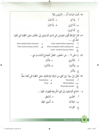66Bahasa Arab - Kelas IX
ً
‫ال‬ْ‫ي‬
َ
‫ل‬ َ‫س‬ْ‫و‬ ُ‫ر‬ ُ‫الد‬ ...
ْ
‫ن‬
َ
‫أ‬ ُ‫ات‬َ‫ن‬َ‫الب‬ ُّ‫ب‬ ِ
ُ‫ت‬
� .63
َ
‫ن‬ْ‫ر‬ِ‫اك‬
َ
‫ذ‬
ُ
‫ت‬ .‫د‬ َ‫ر‬ِ‫اك‬
َ
‫ذ‬ُ‫ي‬ 	.‫أ‬
َ
‫ن‬ْ‫ر‬ِ‫اك‬
َ
‫ذ‬ُ‫ي‬ .‫ه‬ َ‫ن‬ ْ‫ي‬� ِ‫ر‬ِ‫اك‬
َ
‫ذ‬
ُ
‫ت‬ 	.‫ب‬
َ
‫ون‬ ُ‫ر‬ِ‫اك‬
َ
‫ذ‬
ُ
‫ت‬ 	.‫ج‬
‫ا‬َ َ‫ت‬�ْ َ‫ت‬
� ِ‫ت‬�‫ال‬ ِ‫ة‬ َ ِ
َ
‫الك‬ َ‫ن‬� ْ‫ع‬ َ‫م‬ ، ِ‫م‬ ُّ‫د‬
َ
‫ق‬َ‫الت‬
َ
‫ل‬ِ‫إ‬ َ‫ن‬ ْ‫ي‬� ِ ِ‫ل‬ ْ‫س‬ ُ ْ
‫ال‬ ‫و‬ُ‫ع‬ ْ‫د‬
َ
‫ت‬ ِ‫ت‬�‫ال‬ ِ‫ل‬ ِ‫ام‬َ‫و‬ َ‫الع‬ ‫ى‬َ‫و‬
ْ
‫ق‬
َ
‫أ‬ ُ‫م‬
َ
‫ال‬ ْ‫س‬ِ‫إ‬‫ال‬
َ
‫ن‬
َ
‫ك‬ .73
.... َ‫ي‬ ِ‫ه‬
ٌّ
‫ط‬
َ
‫خ‬
.‫أ‬Islam adalah faktor terpenting.‫د‬Islam adalah faktor kekuatan
.‫ب‬Islam merupakan faktor paling kuat.‫ه‬Islam karena kuatnya faktor
.‫ج‬Islam merukan kuatnya faktor
... َ‫ي‬ ِ‫ه‬ ُ‫ب‬ ِ‫اس‬َ‫ن‬ ُ ْ
‫ال‬ ُ‫ع‬ِ‫ار‬ َ‫ض‬ ُ ْ
‫ال‬
ُ
‫ل‬ ْ‫ع‬ِ‫الف‬ .‫ور‬ ُ‫ض‬ُ‫احل‬ ِ‫ن‬َ‫ع‬ ...
َ
‫ال‬ َ ْ
‫ل‬ َ‫س‬ َ‫ي‬� .83
ْ‫ر‬
َّ
‫خ‬
َ
‫أ‬َ‫ت‬
َ
‫ت‬ .‫د‬ ْ‫ي‬ِ‫ر‬
َّ
‫خ‬
َ
‫أ‬َ‫ت‬
َ
‫ت‬ 	.‫أ‬
َ
‫ن‬ْ‫ر‬
َّ
‫خ‬
َ
‫أ‬َ‫ت‬
َ
‫ت‬ .‫ه‬
َ
‫ن‬ْ‫ر‬
َّ
‫خ‬
َ
‫أ‬َ‫ت‬َ‫ي‬ 	.‫ب‬
ْ‫ر‬
َّ
‫خ‬
َ
‫أ‬َ‫ت‬َ‫ي‬ 	 .‫ج‬
ٌّ
‫ط‬
َ
‫خ‬ َ‫ه‬َ‫ت‬ْ َ‫ت‬
� ِ‫ت‬�
َ
‫ال‬ ِ‫ة‬ َ ِ
َ
‫الك‬ َ‫ن‬� ْ‫ع‬ َ‫م‬ .ِ‫ة‬َّ‫ي‬ ِ‫م‬
َ
‫ال‬ ْ‫س‬ِ‫إ‬‫ال‬ ِ‫د‬
َ
‫ال‬ ِ‫الب‬ َ‫ن‬ ِ‫م‬ ٍ
ْ‫ي‬�ِ‫ث‬
َ
‫ك‬ َ‫ن‬ ْ‫ي‬�َ‫ب‬ ‫ا‬َ‫ن‬ْ‫ي‬ ِ‫س‬ ُ‫ن‬ ْ‫ب‬�ِ‫ا‬
َ
‫ل‬
َّ
‫ق‬َ‫ن‬
َ
‫	ت‬.93
.‫أ‬Berpindah.‫د‬Perpindahan
.‫ب‬Memindahkan.‫ه‬Pergi
.‫ج‬Berpindah pindah
.... ُ‫وم‬
ُ
‫ل‬ُ‫ع‬ ْ‫ت‬َ‫ر‬ َ‫ه‬
َ
‫ظ‬
َ
‫ف‬ ِ‫ة‬ َ‫ع‬ْ‫ي‬ ِ
َّ‫ش‬�‫ال‬ ِ‫م‬ْ َ‫ف‬
�
َ
‫ل‬ِ‫إ‬
َ
‫ون‬ ُ ِ‫ل‬ ْ‫س‬ ُ ْ
‫ال‬ َ‫اج‬َ‫ت‬ ْ‫ح‬ِ‫ا‬ 	 .04
ِ‫ق‬ِ‫ط‬ْ‫ن‬ َ ْ
‫ال‬ .‫د‬ 			ِ ‫ي‬� ِ‫س‬
ْ
‫ف‬َ‫الت‬ 	.‫أ‬
ِ‫ه‬
ْ
‫ق‬ِ‫الف‬ ِ‫ول‬ ُ‫ص‬
ُ
‫أ‬ .‫ه‬ 			ِ‫ة‬
َ
‫غ‬
َ
‫ال‬َ‫	الب‬.‫ب‬
ِ‫ة‬َ‫اء‬ َ‫ر‬ِ‫الق‬ 	 .‫ج‬
bhs arab siswa klas 9__revisi.indd 66 6/16/16 7:12 PM
 