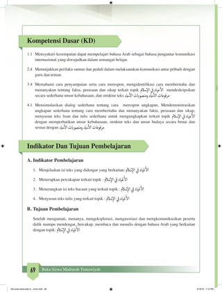 69 Buku Siswa Madrasah Tsanawiyah
Kompetensi Dasar (KD)
1.1	 Mensyukuri kesempatan dapat mempelajari bahasa Arab sebagai bahasa pengantar komunikasi
internasional yang diwujudkan dalam semangat belajar.
2.4	 Menunjukkan perilaku santun dan peduli dalam melaksanakan komunikasi antar pribadi dengan
guru dan teman.
3.4	 Memahami cara penyampaian serta cara merespon, mengidentifikasi cara memberitahu dan
menanyakan tentang fakta, perasaan dan sikap terkait topik ‫سالم‬‫إ‬‫ال‬ ‫ي‬
‫ف‬
�‫عياد‬
‫أ‬
‫ال‬ mendeskripsikan
secara sederhana unsur kebahasaan, dan struktur teks ‫امسء‬
‫أ‬
‫ال‬‫ت‬ ‫ب‬�‫ومنصو‬‫امسء‬
‫أ‬
‫ال‬‫مرفوعات‬
4.1	 Mensimulasikan dialog sederhana tentang cara merespon ungkapan, Mendemonstrasikan
ungkapan sederhana tentang cara memberitahu dan menanyakan fakta, perasaan dan sikap,
menyusun teks lisan dan tulis sederhana untuk mengungkapkan terkait topik ‫سالم‬‫إ‬‫ال‬ ‫ي‬
‫ف‬
�‫عياد‬
‫أ‬
‫ال‬
dengan memperhatikan unsur kebahasaan, struktur teks dan unsur budaya secara benar dan
sesuai dengan ‫امسء‬
‫أ‬
‫ال‬‫ت‬ ‫ب‬�‫ومنصو‬‫امسء‬
‫أ‬
‫ال‬‫مرفوعات‬
Indikator Dan Tujuan Pembelajaran
A.	Indikator Pembelajaran
1.	 Menjelaskan isi teks yang didengar yang berkaitan: ‫م‬
َ
‫ال‬ ْ‫س‬ِ‫إ‬‫ال‬ ‫ي‬ ِ
‫ف‬
�‫اد‬َ‫ي‬ْ‫ع‬
َ‫أ‬
‫ال‬
2.	 Menerapkan percakapan terkait topik : ‫م‬
َ
‫ال‬ ْ‫س‬ِ‫إ‬‫ال‬ ‫ي‬ ِ
‫ف‬
�‫اد‬َ‫ي‬ْ‫ع‬
َ‫أ‬
‫ال‬
3.	 Menerangkan isi teks bacaan yang terkait topik : ‫م‬
َ
‫ال‬ ْ‫س‬ِ‫إ‬‫ال‬ ‫ي‬ ِ
‫ف‬
�‫اد‬َ‫ي‬ْ‫ع‬
َ‫أ‬
‫ال‬
4.	 Menyusun teks tulis yang terkait topik : ‫م‬
َ
‫ال‬ ْ‫س‬ِ‫إ‬‫ال‬ ‫ي‬ ِ
‫ف‬
�‫اد‬َ‫ي‬ْ‫ع‬
َ‫أ‬
‫ال‬
B.	Tujuan Pembelajaran
Setelah mengamati, menanya, mengeksplorasi, mengasosiasi dan mengkomunikasikan peserta
didik mampu mendengar, bercakap, membaca dan menulis dengan bahasa Arab yang berkaitan
dengan topik: ‫م‬
َ
‫ال‬ ْ‫س‬ِ‫إ‬‫ال‬ ‫ي‬ ِ
‫ف‬
�‫اد‬َ‫ي‬ْ‫ع‬
َ‫أ‬
‫ال‬		
bhs arab siswa klas 9__revisi.indd 69 6/16/16 7:12 PM
 