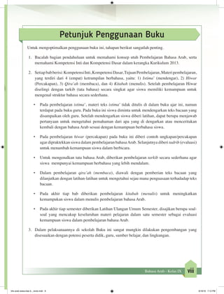 viiiBahasa Arab - Kelas IX
Petunjuk Penggunaan Buku
Untuk mengoptimalkan penggunaan buku ini, tahapan berikut sangatlah penting.
1.	 Bacalah bagian pendahuluan untuk memahami konsep utuh Pembelajaran Bahasa Arab, serta
memahami Kompetensi Inti dan Kompetensi Dasar dalam kerangka Kurikulum 2013.
2.	 Setiapbabberisi:KompetensiInti,KompetensiDasar,TujuanPembelajaran,Materipembelajaran,
yang terdiri dari 4 (empat) ketrampilan berbahasa, yaitu: 1) Istima’ (mendengar), 2) Hiwar
(Percakapan), 3) Qira’ah (membaca), dan 4) Kitabah (menulis). Setelah pembelajaran Hiwar
diselingi dengan tarkib (tata bahasa) secara singkat agar siswa memiliki kemampuan untuk
mengenal struktur bahasa secara sederhana.
•	 Pada pembelajaran istima’, materi teks istima’ tidak ditulis di dalam buku ajar ini, namun
terdapat pada buku guru. Pada buku ini siswa diminta untuk mendengarkan teks bacaan yang
disampaikan oleh guru. Setelah mendengarkan siswa diberi latihan, dapat berupa menjawab
pertanyaan untuk mengetahui pemahaman dari apa yang di dengarkan atau menceritakan
kembali dengan bahasa Arab sesuai dengan kemampuan berbahasa siswa.
•	 Pada pembelajaran hiwar (percakapan) pada buku ini diberi contoh ungkapan/percakapan
agar dipraktekkan siswa dalam pembelajaran bahasaArab. Selanjutnya diberi tadrib (evaluasi)
untuk menambah kemampuan siswa dalam berbicara.
•	 Untuk mengenalkan tata bahasa Arab, diberikan pembelajaran tarkib secara sederhana agar
siswa mempunyai kemampuan berbahasa yang lebih mendalam.
•	 Dalam pembelajaran qira’ah (membaca), diawali dengan pemberian teks bacaan yang
dilanjutkan dengan latihan-latihan untuk mengetahui sejau mana penguasaan terhadadap teks
bacaan.
•	 Pada akhir tiap bab diberikan pembelajaran kitabah (menulis) untuk meningkatkan
kemampukan siswa dalam menulis pembelajaran bahasa Arab.
•	 Pada akhir tiap semester diberikan Latihan Ulangan Umum Semester, disajikan berupa soal-
soal yang mencakup keseluruhan materi pelajaran dalam satu semester sebagai evaluasi
kemampuan siswa dalam pembelajaran bahasa Arab.
3.	 Dalam pelaksanaannya di sekolah Buku ini sangat mungkin dilakukan pengembangan yang
disesuaikan dengan potensi peserta didik, guru, sumber belajar, dan lingkungan.
bhs arab siswa klas 9__revisi.indd 8 6/16/16 7:12 PM
 