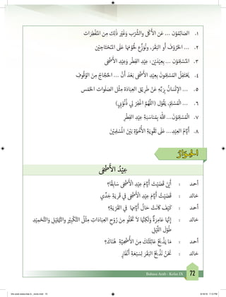 72Bahasa Arab - Kelas IX
1.	‫ات‬ َ‫ر‬ِ‫ط‬
ْ
‫ف‬ُ‫املـ‬ ‫ن‬ ِ‫م‬ ‫ك‬ِ‫ل‬
ٰ
‫ذ‬ ْ‫ي‬�
َ
‫غ‬َ‫و‬ ‫ب‬ْ ُ‫ش‬�‫وال‬
ْ
‫ك‬
َ‫أ‬
‫ال‬ ‫ن‬َ‫ع‬ ... ‫ن‬ْ‫و‬ ُ ِ‫ئ‬�‫ا‬ َ‫الص‬
2.	‫ن‬ ْ‫ي‬� ِ‫اج‬َ‫ت‬ ْ‫ح‬ُ‫املـ‬
َ
‫ل‬َ‫ع‬ ‫ا‬َ َ‫م‬ ْ‫و‬ُُ
‫ل‬ ‫ع‬
ِّ
‫ز‬ َ‫و‬
ُ
‫ون‬ ، َ‫ر‬
َ
‫ق‬َ‫الب‬ ‫و‬
َ
‫أ‬
َ
‫ف‬ ْ‫و‬ ُ‫ر‬َ‫خ‬‫ال‬ ...
3.	َ ْ‫ض‬�
َ‫أ‬
‫ال‬ ِ‫د‬ْ‫ي‬ ِ‫ع‬َ‫و‬ ‫ر‬
ْ
‫ط‬ِ‫الف‬ ِ‫د‬ْ‫ي‬ ِ‫ع‬ : ‫ن‬ ْ‫ي‬� َ‫د‬ْ‫ي‬ ِ‫ع‬ِ‫ب‬ ... ‫ن‬ْ‫و‬ ُ ِ‫ل‬ ْ‫س‬ُ‫املـ‬
4.	ِ‫وف‬
ُ
‫ق‬ ُ‫الو‬ َ‫ن‬ ِ‫م‬ ُ‫اج‬ َّ‫ج‬ُ‫احل‬ ...
ْ
‫ن‬
َ
‫أ‬ َ‫د‬ ْ‫ع‬َ‫ب‬ َ ْ‫ض‬�
َ‫أ‬
‫ال‬ ِ‫د‬ْ‫ي‬ ِ‫ع‬ِ‫ب‬
َ
‫ون‬ ُ ِ‫ل‬ ْ‫س‬ ُ‫امل‬
ُ
‫ل‬ِ‫ف‬َ‫ت‬ْ َ‫ي‬�
5.	‫س‬ ْ‫م‬َ‫خ‬‫ال‬ ‫وات‬
َ
‫ل‬ َ‫الص‬ ‫ل‬
ْ
‫ث‬ ِ‫م‬ ‫ة‬َ‫اد‬َ‫ب‬ ِ‫الع‬ ‫ق‬ْ‫ي‬ ِ‫ر‬
َ
‫ط‬ ْ‫ن‬َ‫ع‬ ِ‫ه‬ِّ‫ب‬ َ
ِ‫ب‬�
ُ
‫ان‬ َ‫س‬
ْ
‫ن‬ ِ‫إ‬‫ال‬ ...
6.	) ‫ي‬ ِ‫ب‬� ْ‫و‬
ُ
‫ن‬
ُ
‫ذ‬ ‫ي‬ ِ‫ل‬ ْ‫ر‬ِ‫ف‬
ْ
‫اغ‬ َّ‫م‬ ُ‫ه‬
َّ
‫(الل‬ ‫ل‬ْ‫و‬
ُ
‫ق‬َ‫ي‬ ،ُ ِ‫ل‬ ْ‫س‬ ُ ْ
‫ال‬ ...
7.	ِ‫ر‬
ْ
‫ط‬ِ‫الف‬ ِ‫د‬ْ‫ي‬ ِ‫ع‬ ِ‫ة‬َ‫ب‬ َ‫ناس‬ ُ ِ‫ب‬� َ‫هللا‬ ...
َ
‫ن‬ْ‫و‬ ُ ِ‫ل‬ ْ‫س‬ ُ ْ
‫ال‬
8.	َ‫ن‬ ْ‫ي‬� ِ ِ‫ل‬ ْ‫س‬
ُ
‫ال‬ َ‫ن‬ ْ‫ي‬�َ‫ب‬ ِ‫ة‬َّ‫و‬
ُ
‫خ‬
ُ‫أ‬
‫ال‬ ِ‫ة‬َ‫ي‬ ِ‫و‬
ْ
‫ق‬
َ
‫ت‬
َ
‫ل‬َ‫ع‬ ... ِ‫د‬ْ‫ي‬ ِ‫الع‬ ُ‫م‬ َّ‫ي‬�
َ
‫أ‬
ُ‫ار‬ َ‫ـو‬ ِ‫احل‬
َ ْ‫ض‬�
َ‫أ‬
‫ال‬ ُ‫د‬ْ‫ي‬ ِ‫ع‬
‫ا؟‬
ً
‫ق‬ِ‫اب‬ َ‫س‬ َ ْ‫ض‬�
َ‫أ‬ ْ
‫ال‬ ِ‫د‬ْ‫ي‬ ِ‫ع‬ َ‫م‬ َّ‫ي‬�
َ
‫أ‬ َ‫ت‬ْ‫ي‬ َ‫ض‬
َ
‫ق‬ َ‫ن‬ ْ‫ي‬�
َ
‫أ‬ 	: 	‫د‬‫أمح‬
‫ي‬ ِّ‫د‬ َ‫ج‬ ِ‫ة‬َ‫ري‬
َ
‫ق‬ ‫ي‬
‫ف‬
� َ ْ‫ض‬�
َ‫أ‬ ْ
‫ال‬ ِ‫د‬ْ‫ي‬ ِ‫ع‬ َ‫م‬ َّ‫ي‬�
َ
‫أ‬ ُ‫ت‬ْ‫ي‬ َ‫ض‬
َ
‫ق‬ 	: 	‫د‬‫خال‬
‫؟‬ِ‫ة‬َ‫ي‬ ْ‫ر‬
َ
‫الق‬ ‫ي‬
‫ف‬
� ‫ا‬َ ِ‫م‬ َّ‫ي‬�
َ
‫أ‬
ُ
‫ال‬ َ‫ح‬ ْ‫ت‬
َ
‫ن‬
َ
‫ك‬
َ
‫ف‬ْ‫ي‬
َ
‫ك‬ 	: 	‫د‬‫أمح‬
ِ‫د‬ْ‫ي‬ ِ‫م‬ ْ‫ح‬َّ‫الت‬َ‫و‬ ِ‫ل‬ْ‫ي‬ِ‫ل‬ْ َّ‫ت‬�‫وال‬ ِ
ْ‫ي‬� ِ‫ب‬
ْ
‫ك‬َّ‫الت‬
ُ
‫ل‬
ْ
‫ث‬ ِ‫م‬ ِ‫ات‬َ‫اد‬َ‫ب‬ ِ‫الع‬ ِ‫ح‬ْ‫و‬ ُ‫ر‬ َ‫ن‬ ِ‫م‬ ‫و‬
ُ
‫ل‬ْ‫خ‬ َ‫ت‬
�
َ
‫ال‬ ‫ا‬َ َّ‫ن‬�ِ‫ك‬
َ
‫ل‬ َ‫و‬
ٌ
‫ة‬ َ‫ر‬ ِ‫ام‬َ‫ع‬ ‫ا‬َ َّ‫ن‬�ِ‫إ‬ 	: 	‫د‬‫خال‬
ِ‫ل‬ْ‫ي‬
َّ
‫الل‬
َ
‫ل‬ْ‫و‬
ُ
‫ط‬
‫؟‬
َ
‫اك‬َ‫ن‬ُ‫ه‬ ِ‫ة‬َّ‫ي‬ ِ
ْ
‫�ض‬
ُ‫أ‬
‫ال‬ َ‫ن‬ ِ‫م‬
َ
‫ك‬ُ‫ت‬
َ
‫ل‬ِ‫ئ‬‫ا‬َ‫ع‬ ُ َ‫ب‬�
ْ
‫ذ‬َ‫ي‬ ‫ا‬ َ‫م‬ 	: 	‫د‬‫أمح‬
ٍ‫ار‬
َ
‫ف‬
ْ
‫ن‬
َ
‫أ‬ ِ‫ة‬ َ‫ع‬ْ‫ب‬ َ‫س‬ِ‫ل‬ َ‫ر‬
َ
‫ق‬َ‫الب‬ ُ َ‫ب‬�
ْ
‫ذ‬
َ
‫ن‬ ُ‫ن‬ْ َ‫ن‬
� 	: 	‫د‬‫خال‬
bhs arab siswa klas 9__revisi.indd 72 6/16/16 7:12 PM
 