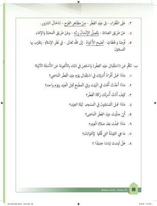 88Bahasa Arab - Kelas IX
3.	. ِ‫ور‬ ُ ُ‫الس‬
ُ
‫ال‬
َ
‫خ‬ْ‫د‬ِ‫ا‬ – ِ‫ح‬َ‫ر‬
َ
‫الف‬ ِ‫ر‬ ِ‫اه‬
َ
‫ظ‬ َ‫م‬ ْ‫ن‬ ِ‫م‬ – ِ‫ر‬
ْ
‫ط‬ِ‫الف‬ ِ‫د‬ْ‫ي‬ ِ‫ع‬ ِ
‫ف‬
� – ِ‫اء‬ َ‫ر‬
َ
‫ق‬
ُ
‫الف‬
َ
‫ل‬َ‫ع‬
4.	ِ‫اء‬
َ
‫خ‬ِ‫إ‬‫ال‬َ‫و‬ ِ‫ة‬َّ‫ب‬ َ‫ح‬ َ ْ
‫ال‬ ِ‫ق‬ْ‫ي‬ ِ‫ر‬
َ
‫ط‬ ْ‫ن‬َ‫وع‬ – ِ‫ه‬ِّ‫ب‬ َ
ِ‫ب‬�
ُ
‫ان‬ َ‫س‬
ْ
‫ن‬ ِ‫إ‬‫ال‬
ُ
‫ل‬ ِ‫ص‬َّ‫ت‬َ‫ي‬ – ِ‫ة‬َ‫اد‬َ‫ب‬ ِ‫الع‬ ِ‫ق‬ْ‫ي‬ ِ‫ر‬
َ
‫ط‬ ْ‫ن‬َ‫ع‬
5.	‫ا‬ ِ‫ب‬� ‫ب‬َّ‫ر‬
َ
‫ق‬َ‫ت‬َ‫ي‬ – ِ‫م‬
َ
‫ال‬ ْ‫س‬ِ‫إ‬‫ال‬ ِ‫ر‬
َ
‫ظ‬
َ
‫ن‬ ‫ي‬ ِ
‫ف‬
� –
َ
‫ال‬ َ‫ع‬
َ
‫ت‬ ‫هللا‬
َ
‫ل‬ِ‫إ‬ - ُ‫اد‬َ‫ي‬ْ‫ع‬
َ‫أ‬
‫ال‬ ‫ح‬ ِ‫ب‬ ْ‫ص‬
ُ
‫ت‬ - ٍ‫ات‬
َ
‫ظ‬ََ
‫ل‬ َ‫و‬ ‫ا‬ ً‫ص‬َ‫ر‬
ُ
‫ف‬
َ
‫ن‬ْ‫و‬ُ ِ‫سل‬ ُ ْ
‫ال‬
!‫ة‬َ‫ي‬ِ‫ت‬
‫آ‬
‫ال‬ ‫ة‬ َ
‫ل‬ِ‫ئ‬ ْ‫س‬
َ‫أ‬
‫ال‬ ‫ن‬َ‫ع‬ ‫ة‬َ‫ب‬ ِ‫و‬ ْ‫ج‬
َ‫أ‬
‫ل‬ ِ‫ب‬� ‫ك‬ِ‫ل‬‫ذ‬ ‫ي‬ ِ
‫ف‬
� ‫ن‬ ِ‫ع‬َ‫ت‬ ْ‫اس‬َ‫و‬ )‫ر‬
ْ
‫ط‬ِ‫الف‬ ِ‫د‬ْ‫ي‬ ِ‫ع‬ ِ‫ال‬َ‫ب‬
ْ
‫ق‬ِ‫ت‬ ْ‫(اس‬ ‫ن‬َ‫ع‬
َّ َ
‫ك‬
َ
‫ت‬ 	-‫ب‬
1.	‫؟‬ ‫ي‬ ِ‫ض‬�‫ا‬ َ ْ
‫ال‬ ‫ر‬
ْ
‫ط‬ِ‫ف‬
ْ
‫ال‬ ِ‫د‬ْ‫ي‬ ِ‫ع‬ ِ‫م‬ ْ‫و‬َ‫ي‬ ِ‫ال‬َ‫ب‬
ْ
‫ق‬ِ‫ت‬ ْ‫اس‬ ‫ي‬ ِ
‫ف‬
� ‫ك‬ِ‫ت‬ َ ْ‫س‬
ُ
‫أ‬ ُ‫اد‬ َ‫ر‬
ْ
‫ف‬
َ
‫أ‬
َ
‫ل‬ ِ
َ
‫ع‬ ‫ا‬
َ
‫اذ‬ َ‫م‬
2.	‫د؟‬ ِ‫واح‬ ‫م‬ ْ‫و‬َ‫ي‬ِ‫ب‬ ‫د‬ْ‫ي‬ ِ‫ع‬
ْ
‫ال‬
َ
‫ل‬ْ‫ب‬
َ
‫ق‬ ‫خ‬َ‫ب‬
ْ
‫ط‬ َ ْ
‫ال‬ ‫ي‬ ِ
‫ف‬
� َ‫و‬ ‫ت‬ْ‫ي‬َ‫ب‬
ْ
‫ال‬ ‫ي‬ ِ
‫ف‬
� ‫ك‬ ُّ‫م‬
ُ
‫أ‬ ْ‫ت‬ َّ‫د‬َ‫ع‬
َ
‫أ‬ ‫ا‬
َ
‫اذ‬ َ‫م‬
3.	‫ر؟‬
ْ
‫ط‬ِ‫ف‬
ْ
‫ال‬
َ
‫ة‬
َ
‫ك‬
َ
‫ز‬ ‫ك‬
ُ
‫ت‬ َ ْ‫س‬
ُ
‫أ‬ ْ‫ت‬َّ‫د‬
َ
‫أ‬
َ
‫ف‬ْ‫ي‬
َ
‫ك‬
4.	‫د؟‬ْ‫ي‬ ِ‫الع‬
َ‫ة‬ َ
‫ل‬ْ‫ي‬
َ
‫ل‬ ِ‫د‬ ِ‫ج‬ ْ‫س‬ َ ْ
‫ال‬ ‫ي‬ ِ
‫ف‬
�
َ
‫ون‬ ُ ِ‫ل‬ ْ‫س‬ ُ ْ
‫ال‬
َ
‫ل‬ ِ
َ
‫ع‬ ‫ا‬
َ
‫اذ‬ َ‫م‬
5.	‫؟‬ ِ‫ض‬�‫ا‬ َ ْ
‫ال‬ ِ‫ر‬
ْ
‫ط‬ِ‫الف‬ َ‫د‬ْ‫ي‬ ِ‫ع‬ َ‫ت‬ْ‫ي‬
َّ
‫ل‬ َ‫ص‬ َ‫ن‬ ْ‫ي‬�
َ
‫أ‬
6.	‫؟‬ ِ‫د‬ْ‫ي‬ ِ‫ع‬
ْ
‫ال‬ ِ‫ة‬
َ
‫ال‬ َ‫ص‬ َ‫د‬ ْ‫ع‬َ‫ب‬ َ‫ت‬
ْ
‫ل‬ ِ
َ
‫ع‬ ‫ا‬
َ
‫اذ‬ َ‫م‬
7.	‫؟‬
َ
‫ك‬ِ‫ن‬‫ا‬َ‫و‬
ْ
‫خ‬ِ‫إ‬ ِ‫ل‬ ‫ا‬َ َ‫ت‬�
ْ
‫ل‬
ُ
‫ق‬ ‫ي‬
‫ت‬�‫ال‬
ُ
‫ة‬
َ
‫ئ‬ِ‫ن‬ْ َ‫ت‬�‫ال‬ َ‫ي‬ ِ‫ه‬ ‫ا‬ َ‫م‬
8.	‫؟‬ ‫ا‬ ً‫د‬ْ‫ي‬ ِ‫د‬ َ‫ج‬ ‫ا‬ ً‫اس‬َ‫ب‬ِ‫ل‬ َ‫ت‬ ْ‫س‬ِ‫ب‬
َ
‫ل‬
ْ
‫ل‬َ‫ه‬
bhs arab siswa klas 9__revisi.indd 88 6/16/16 7:12 PM
 