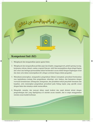 5
Kompetensi Inti (KI)
1.	 Menghayati dan mengamalkan ajaran agama Islam.
2.	 Menghayati dan mengamalkan perilaku jujur dan disiplin, tanggungjawab, peduli (gotong royong,
kerjasama, toleran, damai), santun, responsif dan pro -aktif dan menunjukkan sikap sebagai bagian
dari solusi atas berbagai permasalahan dalam berinteraksi secara efektif dengan lingkungan sosial
dan alam serta dalam menempatkan diri sebagai cerminan bangsa dalam pergaulan.
3.	 Memahami,menerapkan, menganalisis pengetahuan faktual, konseptual, prosedural berdasarkan
rasa ingintahunya tentang ilmu pengetahuan, teknologi, seni, budaya, dan humaniora dengan
wawasan kemanusiaan, kebangsaan, kenegaraan, dan peradaban terkait penyebab fenomena dan
kejadian, serta menerapkan pengetahuan prosedural pada bidang kajian yang spesifik sesuai
dengan bakat dan minatnya untuk memecahkan.
4.	 Mengolah, menalar, dan menyaji dalam ranah konkret dan ranah abstrak terkait dengan
pengembangan dari yang dipelajarinya di sekolah secara mandiri, dan m ampu menggunakan
metoda sesuai kaidah keilmuan
‫ق‬‫ـ‬‫ل‬‫ا‬‫ـ‬‫خ‬‫ل‬‫ا‬ ‫ن‬‫ع‬ ‫ث‬‫ح‬‫ب‬‫ل‬‫ا‬‫و‬‫م‬‫ـ‬‫ي‬‫ه‬‫ا‬‫ر‬‫ـ‬‫ـ‬‫ب‬‫إ‬ : ‫س‬‫م‬‫ا‬‫خ‬‫ل‬‫ا‬ ‫ب‬‫ا‬‫ب‬‫ل‬‫ا‬
bhs arab siswa klas 9__revisi.indd 89 6/16/16 7:12 PM
 