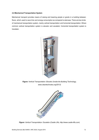 2.4 Mechanical Transportation System
Mechanical transport provides means of raising and lowering people or goods in a building between
floors, which used to save time and energy consumption as compared to staircase. There are two kinds
of mechanical transportation system, mainly vertical transportation and horizontal transportation. Where
common vertical transportation system is elevator and escalator; horizontal transportation system is
travelator.
Figure: Vertical Transportation: Elevator (Inside the Building Technology,
www.cleantechnotes.org/2013)
Figure: Vertical Transportation: Escalator (Castle Lifts, http://www.castle-lifts.com)
Building Services (BLD 60903 / ARC 2423): August 2016 12
 