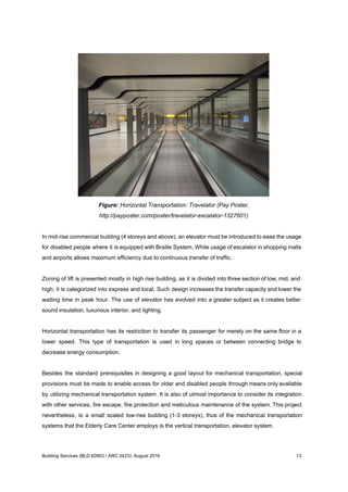 Figure: Horizontal Transportation: Travelator (Pay Poster,
http://payposter.com/poster/travelator-escalator-1327601)
In mid-rise commercial building (4 storeys and above), an elevator must be introduced to ease the usage
for disabled people where it is equipped with Braille System. While usage of escalator in shopping malls
and airports allows maximum efficiency due to continuous transfer of traffic.
Zoning of lift is presented mostly in high rise building, as it is divided into three section of low, mid, and
high; it is categorized into express and local. Such design increases the transfer capacity and lower the
waiting time in peak hour. The use of elevator has evolved into a greater subject as it creates better
sound insulation, luxurious interior, and lighting.
Horizontal transportation has its restriction to transfer its passenger for merely on the same floor in a
lower speed. This type of transportation is used in long spaces or between connecting bridge to
decrease energy consumption.
Besides the standard prerequisites in designing a good layout for mechanical transportation, special
provisions must be made to enable access for older and disabled people through means only available
by utilizing mechanical transportation system. It is also of utmost importance to consider its integration
with other services, fire escape, fire protection and meticulous maintenance of the system. This project
nevertheless, is a small scaled low-rise building (1-3 storeys), thus of the mechanical transportation
systems that the Elderly Care Center employs is the vertical transportation, elevator system.
Building Services (BLD 60903 / ARC 2423): August 2016 13
 