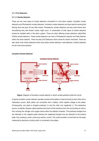 3.1.1 Fire Detection
3.1.1.1 Smoke Detector
There are two main types of smoke detectors connected to a fire alarm system; Ionization smoke
detectors and Photoelectric smoke detectors. ​Ionization smoke detectors are best used for sensing fast
flaming fires that give off very little smoke. Photoelectric smoke detectors are best used where slow
smouldering fires with thicker smoke might occur. ​A combination of both types of smoke detectors
should be installed within a fire alarm system. There are other differing smoke detectors called Multi
Criteria smoke detectors. These smoke detectors can have a Photoelectric detector and Heat detector
within the same detector. There are also CO2 Detectors which sense for carbon monoxide. ​There are
also other multi criteria detectors which have photo smoke detection, heat detection, infrared detection
etc all in the same detector.
Ionization Smoke Detector
Figure: Diagram of Ionization smoke detector in which smoke particles break the circuit.
A typical ionization smoke detector typically consists of two plates in close proximity to each other and a
radioactive source. Both plates are connected with a battery, which applies voltage to the plates.
Consequently, one plate is charged positively (+) and the other one negatively (-). The radioactive
source constantly releases alpha particles that knock off the electrons from the surrounding air atoms,
thus ionizing the nitrogen and oxygen atoms within the detector chamber. The positively-charged ions
are attracted to the negative plate whereas the negatively-charged ions are attracted to the positive
plate, thus creating a small, continuous electric current. This small ionization current that can be easily
measured by electronic circuitry which is connected to the plates.
Building Services (BLD 60903 / ARC 2423): August 2016 16
 