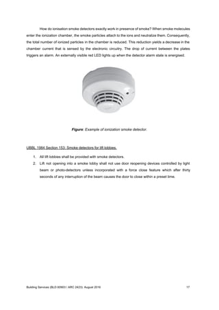 How do ionisation smoke detectors exactly work in presence of smoke? When smoke molecules
enter the ionization chamber, the smoke particles attach to the ions and neutralize them. Consequently,
the total number of ionized particles in the chamber is reduced. This reduction yields a decrease in the
chamber current that is sensed by the electronic circuitry. The drop of current between the plates
triggers an alarm. An externally visible red LED lights up when the detector alarm state is energised.
Figure: Example of ionization smoke detector.
UBBL 1984 Section 153: Smoke detectors for lift lobbies.
1. All lift lobbies shall be provided with smoke detectors.
2. Lift not opening into a smoke lobby shall not use door reopening devices controlled by light
beam or photo-detectors unless incorporated with a force close feature which after thirty
seconds of any interruption of the beam causes the door to close within a preset time.
Building Services (BLD 60903 / ARC 2423): August 2016 17
 
