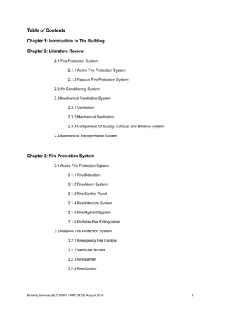 Table of Contents
Chapter 1: Introduction to The Building
Chapter 2: Literature Review
2.1 Fire Protection System
2.1.1 Active Fire Protection System
2.1.2 Passive Fire Protection System
2.2 Air Conditioning System
2.3 Mechanical Ventilation System
2.3.1 Ventilation
2.3.2 Mechanical Ventilation
2.3.3 Comparison Of Supply, Exhaust and Balance system
2.4 Mechanical Transportation System
Chapter 3: Fire Protection System
3.1 Active Fire Protection System
3.1.1 Fire Detection
3.1.2 Fire Alarm System
3.1.3 Fire Control Panel
3.1.4 Fire Intercom System
3.1.5 Fire Hydrant System
3.1.6 Portable Fire Extinguisher
3.2 Passive Fire Protection System
3.2.1 Emergency Fire Escape
3.2.2 Vehicular Access
3.2.3 Fire Barrier
3.2.4 Fire Control
Building Services (BLD 60903 / ARC 2423): August 2016 1
 