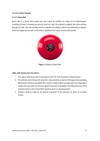 3.1.2 Fire Alarm System
3.1.2.1 Alarm Bell
Alarm bell is a device that creates loud alert sound. Its functions by means of an electromagnet,
consisting of coils of insulated wire wound round iron rods. Once electric is applied, the current will flow
through the coils. The rods will then become magnetic and attract a piece of iron attached to a clapper.
Once the clapper hits the bell, it will create a repetitive loud ringing sound to alert people.
Figure: Example of alarm bell.
UBBL 1984 Section 237: Fire alarms.
1. Fire alarms shall be provided in accordance with the Tenth Schedule to these By-laws.
2. All premises and buildings with gross floor area excluding car park and storage areas exceeding
9290 square metres or exceeding 30.5 metres in height shall be provided with a two stage alarm
system with evacuation (continuous signal) to be given immediately in the affected section of the
premises while an alert (intermittent signal) be given in adjoining section.
3. Provision shall be made for the general evacuation of the premises by action of a master
control.
Building Services (BLD 60903 / ARC 2423): August 2016 19
 