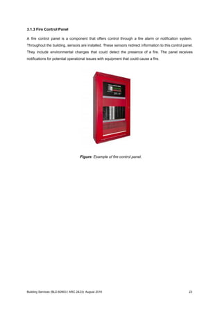 3.1.3 Fire Control Panel
A fire control panel is a component that offers control through a fire alarm or notification system.
Throughout the building, sensors are installed. These sensors redirect information to this control panel.
They include environmental changes that could detect the presence of a fire. The panel receives
notifications for potential operational issues with equipment that could cause a fire.
Figure: Example of fire control panel.
Building Services (BLD 60903 / ARC 2423): August 2016 23
 