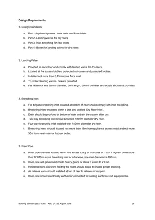 Design Requirements
1. Design Standards
a. Part 1- Hydrant systems, hose reels and foam inlets
b. Part 2- Landing valves for dry risers
c. Part 3- Inlet breeching for riser inlets
d. Part 4- Boxes for landing valves for dry risers
2. Landing Valve
a. Provided in each floor and comply with landing valve for dry risers.
b. Located at fire access lobbies, protected staircases and protected lobbies.
c. Installed not more than 0.75m above floor level.
d. To protect landing valves, box are provided.
e. Fire hose not less 38mm diameter, 30m length, 60mm diameter and nozzle should be provided.
3. Breeching Inlet
a. Fire brigade breeching inlet installed at bottom of riser should comply with inlet breeching.
b. Breeching inlets enclosed within a box and labeled ‘Dry Riser Inlet’.
c. Drain should be provided at bottom of riser to drain the system after use.
d. Two-way breeching inlet should provided 100mm diameter dry riser.
e. Four-way breeching inlet installed with 150mm diameter dry riser.
f. Breeching inlets should located not more than 18m from appliance access road and not more
30m from near external hydrant outlet.
3. Riser Pipe
a. Riser pipe diameter located within fire access lobby or staircase at 150m if highest outlet more
than 22.875m above breeching inlet or otherwise pipe riser diameter is 100mm.
b. Riser pipe will galvanised iron to heavy gauze or class c tested to 21 bar.
c. Horizontal runs pipework feeding the risers should slope to enable proper draining.
d. Air release valve should installed at top of riser to relieve air trapped.
e. Riser pipe should electrically earthed or connected to building earth to avoid equipotential.
Building Services (BLD 60903 / ARC 2423): August 2016 28
 