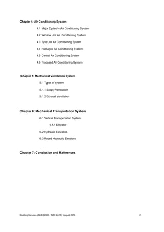 Chapter 4: Air Conditioning System
4.1 Major Cycles in Air Conditioning System
4.2 Window Unit Air Conditioning System
4.3 Split Unit Air Conditioning System
4.4 Packaged Air Conditioning System
4.5 Central Air Conditioning System
4.6 Proposed Air Conditioning System
Chapter 5: Mechanical Ventilation System
5.1 Types of system
5.1.1 Supply Ventilation
5.1.2 Exhaust Ventilation
Chapter 6: Mechanical Transportation System
6.1 Vertical Transportation System
6.1.1 Elevator
6.2 Hydraulic Elevators
6.3 Roped Hydraulic Elevators
Chapter 7: Conclusion and References
Building Services (BLD 60903 / ARC 2423): August 2016 2
 
