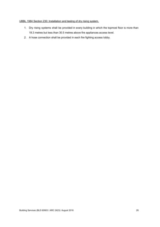 UBBL 1984 Section 230: Installation and testing of dry rising system.
1. Dry rising systems shall be provided in every building in which the topmost floor is more than
18.3 metres but less than 30.5 metres above fire appliances access level.
2. A hose connection shall be provided in each fire fighting access lobby.
Building Services (BLD 60903 / ARC 2423): August 2016 29
 