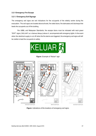 3.2.1 Emergency Fire Escape
3.2.1.1 Emergency Exit Signage
The emergency exit signs are exit indications for the occupants of the elderly centre during fire
evacuation. The exit signs are located above all exits, fire rated doors, fire staircases and doorways that
leads the occupants out of the building.
Per UBBL and Malaysian Standards, fire escape doors must be indicated with neon green
“EXIT” signs (​“KELUAR” as in Bahasa Melayu) above it, accompanied with emergency lights. In the event
when the electrical supply is cut off when the fire alarms are triggered, the emergency exit signs will still
be visible to lead the occupants to safety.
Figure: Example of ‘Keluar” sign
Figure: Indications of the locations of emergency exit signs.
Building Services (BLD 60903 / ARC 2423): August 2016 37
 