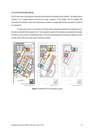 3.2.1.2 Fire Evacuation Route
One of the most crucial aspects in passive fire protection is the design of the building. The elderly centre
consists of 2 L-shaped blocks that forms an open courtyard in the middle. The 3m setback that
surrounds the building is clear from obstructions to allow an escape path for the occupants in events of
an emergency.
At every level, there is a minimum of 2 storey exits to allow the occupants to escape from one if
the other is blocked from hazards or fire. The evacuation routes of the building are protected by fire walls
and doors to slow down the spreading of flame. They are also equipped with emergency lights and vents
to allow safe travel to the open space at the ground level.
Figure: Indicates the fire evacuation routes.
Building Services (BLD 60903 / ARC 2423): August 2016 39
 