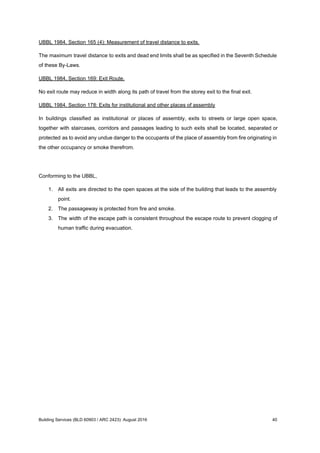 UBBL 1984, Section 165 (4): Measurement of travel distance to exits.
The maximum travel distance to exits and dead end limits shall be as specified in the Seventh Schedule
of these By-Laws.
UBBL 1984, Section 169: Exit Route.
No exit route may reduce in width along its path of travel from the storey exit to the final exit.
UBBL 1984, Section 178: Exits for institutional and other places of assembly
In buildings classified as institutional or places of assembly, exits to streets or large open space,
together with staircases, corridors and passages leading to such exits shall be located, separated or
protected as to avoid any undue danger to the occupants of the place of assembly from fire originating in
the other occupancy or smoke therefrom.
Conforming to the UBBL,
1. All exits are directed to the open spaces at the side of the building that leads to the assembly
point.
2. The passageway is protected from fire and smoke.
3. The width of the escape path is consistent throughout the escape route to prevent clogging of
human traffic during evacuation.
Building Services (BLD 60903 / ARC 2423): August 2016 40
 