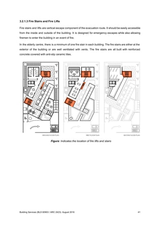 3.2.1.3 Fire Stairs and Fire Lifts
Fire stairs and lifts are vertical escape component of the evacuation route. It should be easily accessible
from the inside and outside of the building. It is designed for emergency escapes while also allowing
firemen to enter the building in an event of fire.
In the elderly centre, there is a minimum of one fire stair in each building. The fire stairs are either at the
exterior of the building or are well ventilated with vents. The fire stairs are all built with reinforced
concrete covered with anti-slip ceramic tiles.
Figure: Indicates the location of fire lifts and stairs
Building Services (BLD 60903 / ARC 2423): August 2016 41
 