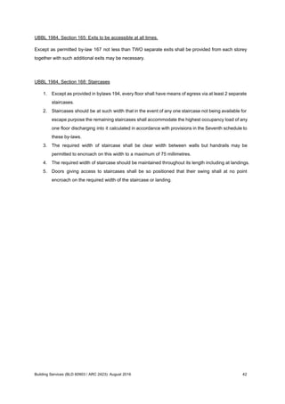 UBBL 1984, Section 165: Exits to be accessible at all times.
Except as permitted by-law 167 not less than TWO separate exits shall be provided from each storey
together with such additional exits may be necessary.
UBBL 1984, Section 168: Staircases
1. Except as provided in bylaws 194, every floor shall have means of egress via at least 2 separate
staircases.
2. Staircases should be at such width that in the event of any one staircase not being available for
escape purpose the remaining staircases shall accommodate the highest occupancy load of any
one floor discharging into it calculated in accordance with provisions in the Seventh schedule to
these by-laws.
3. The required width of staircase shall be clear width between walls but handrails may be
permitted to encroach on this width to a maximum of 75 millimetres.
4. The required width of staircase should be maintained throughout its length including at landings.
5. Doors giving access to staircases shall be so positioned that their swing shall at no point
encroach on the required width of the staircase or landing.
Building Services (BLD 60903 / ARC 2423): August 2016 42
 
